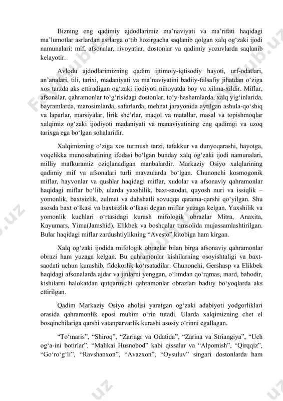 t va dahshatli sovuqqa qarama-qarshi qо‘yilgan. shu asosda baxt о‘lkasi va baxtsizlik о‘lkasi degan miflar yuzaga kelgan. yaxshilik va yomonlik kuchlari о‘rtasidagi kurash mifologik obrazlar mitra, anaxita, kayumars, yima(jamshid), elikbek va boshqalar timsolida mujassamlashtirilgan. bular haqidagi miflar zardushtiylikning “avesto” kitobiga ham kirgan. xalq og‘zaki ijodida mifologik obrazlar bilan birga afsonaviy qahramonlar obrazi ham yuzaga kelgan. bu qahramonlar kishilarning osoyishtaligi va baxt-saodati uchun kurashib, fidokorlik kо‘rsatadilar. chunonchi, gershasp va elikbek haqidagi afsonalarda ajdar va jinlarni yenggan, о‘limdan qо‘rqmas, mard, bahodir, kishilarni halokatdan qutqaruvchi qahramonlar obrazlari badiiy bо‘yoqlarda aks ettirilgan. qadim markaziy osiyo aholisi yaratgan og‘zaki adabiyoti yodgorliklari orasida qahramonlik eposi muhim о‘rin tutadi. ularda xalqimizning chet el bosqinchilariga qarshi vatanparvarlik kurashi asosiy о‘rinni egallagan. “tо‘maris”, “shiroq”, “zariagr va odatida”, “zarina va striangiya”, “uch og‘a-ini botirlar”, “malikai husnobod” kabi qissalar va “alpomish”, “qirqqiz”, “gо‘rо‘g‘li”, “ravshanxon”, “avazxon”, “oysuluv” singari dostonlarda ham milliy, ham umumbashariy ahamiyatga ega bо‘lgan falsafiy va ma’naviy g‘oyalar ilgari surilgan. …