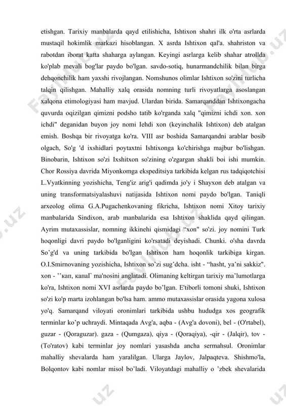 irof etishgan. tarixiy manbalarda qayd etilishicha, ishtixon shahri ilk o'rta asrlarda mustaqil hokimlik markazi hisoblangan. x asrda ishtixon qal'a. shahriston va rabotdan iborat katta shaharga aylangan. keyingi asrlarga kelib shahar atrollda ko'plab mevali bog'lar paydo bo'lgan. savdo-sotiq, hunarmandchilik bilan birga dehqonchilik ham yaxshi rivojlangan. nomshunos olimlar ishtixon so'zini turlicha talqin qilishgan. mahalliy xalq orasida nomning turli rivoyatlarga asoslangan xalqona etimologiyasi ham mavjud. ulardan birida. samarqanddan ishtixongacha quvurda oqizilgan qimizni podsho tatib ko'rganda xalq "qimizni ichdi xon. xon ichdi" deganidan buyon joy nomi iehdi xon (keyinchalik ishtixon) deb atalgan emish. boshqa bir rivoyatga ko'ra. viii asr boshida samarqandni arablar bosib olgach, so'g 'd ixshidlari poytaxtni ishtixonga ko'chirishga majbur bo'lishgan. binobarin, ishtixon so'zi ixshitxon so'zining o'zgargan shakli boi ishi mumkin. chor rossiya davrida miyonkomga ekspeditsiya tarkibida kelgan rus tadqiqotchisi l.vyatkinning yozishicha, teng'iz arig'i qadimda jo'y i shayxon deb atalgan va uning transformatsiyalashuvi natijasida ishtixon nomi paydo bo'lgan. taniqli arxeolog olima g.a.pugachenkovaning fikricha, …