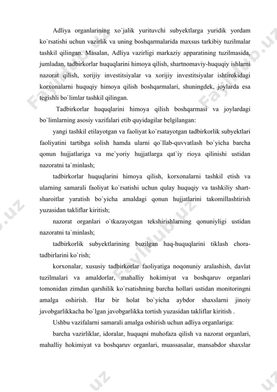h . ushbu vazifalarni samarali amalga oshirish uchun adliya organlariga: barcha vazirliklar, idoralar, huquqni muhofaza qilish va nazorat organlari, mahalliy hokimiyat va boshqaruv organlari, muassasalar, mansabdor shaxslar tomonidan tadbirkorlar huquqlariga rioya qilish bo`yicha o`zbekiston respublikasining qonun hujjatlari og`ishmay bajarilishini tekshirish; ko`rsatib o`tilgan organlar rahbarlariga qonun hujjatlarining aniqlangan buzilishlarini, buzilish sabablarini, sabab bo`lgan shart-sharoitlarni bartaraf etish to`g`risida belgilangan muddatlarda bajarilishi majburiy bo`lgan taqdimnomalar kiritish; huquqni muhofaza qilish va nazorat organlarining, mahalliy hokimiyat va boshqaruv organlarining tadbirkorlik subyektlari haq-huquqlarini buzuvchi harakatlarini yoki qarorlarini to`xtatib qo`yish; tadbirkorlar va xususiy mulk egalarining huquqlariga rioya qilish bo`yicha qonun hujjatlarining buzilishi mumkin emasligi to`g`risida mansabdor shaxslarni yozma ravishda ogohlantirish; tadbirkorlar va xususiy mulk egalari huquqlarini, ularning qonun bilan muhofaza qilinadigan manfaatlarini himoya qilish to`g`risida sudlarga, shu jumladan, xo`jalik sudiga ariza bilan murojaat qilish kabi huquqlar berilgan . o`zbekiston respublikasi vazirlar mahkamasining “to`g`ridan-to`g`ri xorijiy investitsiyalarni huquqiy himoya qilishni kuchaytirishga doir qo`shimcha chora-tadbirlar to`g`risida”gi qarori bilan esa adliya …