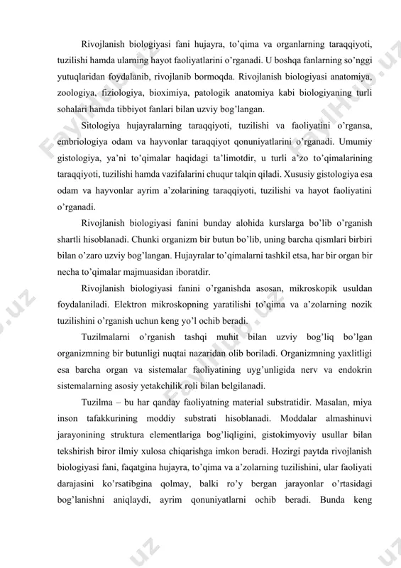 iqligini, gistokimyoviy usullar bilan tekshirish biror ilmiy xulosa chiqarishga imkon beradi. hozirgi paytda rivojlanish biologiyasi fani, faqatgina hujayra, tо’qima va a’zolarning tuzilishini, ular faoliyati darajasini kо’rsatibgina qolmay, balki rо’y bergan jarayonlar о’rtasidagi bog’lanishni aniqlaydi, ayrim qonuniyatlarni ochib beradi. bunda keng eksperimental usullar qо’llaniladi. rivojlanish biologiyasi hal qilayotgan ilmiy muammolar nazariy va amaliy meditsinaning ravnaqi uchun katta ahamiyatga ega. rivojlanish biologiyasi fani hal etilishi lozim bо’lgan muhim masalalarni: a) odam va hayvonlar hujayra, tо’qima va a’zolarining taraqqiyoti, differensiallashuvining umumiy qonuniyatlarini; b) hujayra, tо’qima va organlar tiklanishini; v) odam a’zolari tuzilmalarining yoshga qarab о’zgarishi va har xil holatlarga moslashuvini; g) turli biologik, fizik va kimyoviy omillarning hujayra, tо’qima va a’zolarga ta’sirini о’rganish kabi kuzatishlarni о’z vazifasi deb biladi. rivojlanish biologiyasi hozirgi paytda klinik meditsinada keng kо’lamda qо’llaniladi. har xil klinik usullar bilan bir qatorda turli morfologik metodlar – qon va suyak kо’migi hujayralarini, me’da-ichak shilliq pardasini, jigar, taloq va boshqa a’zolar punktatlarini …