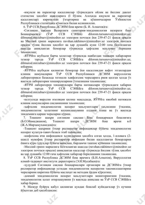 yuzaga kelganda, epidemiyaga qarshi chora-tadbirlarni tashkil etish va epidemiologik surishtiruv ishlarini olib borish yuqori turuvchi dsenmning vrach-epidemiologi tomonidan olib boriladi; -yao'ri va o'tkir respirator infektsiyalar (3 nafar va undan ortiq epidemiologik bog'liq holatlar), o'lim bilan yakunlangan oo'ri holatlari qayd etilganda, olib borilgan epidemiologik surishtiruv ishlari va epidemiyaga qarshi chora-tadbirlar natijalari to'g'risida respublika dsenm va o'zr ssv senbbga belgilangan tartibda navbatdan tashqari shoshilinch xabarnoma berilishini ta'minlash; -barcha hududiy dsenmlarda o'tkir respirator infektsiyalar bilan kasallanish bo'yicha ko'p yillik ma'lumotlar bazasini tayyorlash va 3-ilovaga muvofiq epidemiya chegarasini qo'llash orqali mavsumli kasallanish bo'yicha nazorat o'tkazishni ta'minlash. 4. o'zr ssv respublika patalogik anatomiya markazi rahbari (m.s. abdullaxodjaeva)ga: -yao'riga shubha qilingan yoki kasallikdan vafot etganlarning jasadlarini patalogomorfologik tekshirishda xavfsizlik choralari ko'rilishi ta'minlasin. 5. o'zr ssv respublika dsenm bosh vrachi (b. i. almatov), o'zr ssv «salomatlik va tibbiy statistika instituti» direktori (z.d. mutalova)ga: -yuqumli kasalliklar tarmoqli oylik va yillik hisobotning barcha shakllariga (i bo'lim. alohida yuqumli va …