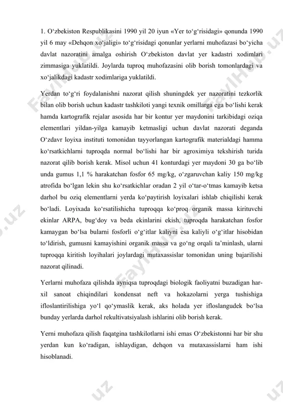 ndensat neft va hokazolarni yerga tushishiga ifloslantirilishiga yо‘l qо‘ymaslik kerak, aks holada yer ifloslangudek bо‘lsa bunday yerlarda darhol rekultivatsiyalash ishlarini olib borish kerak. yerni muhofaza qilish faqatgina tashkilotlarni ishi emas о‘zbekistonni har bir shu yerdan kun kо‘radigan, ishlaydigan, dehqon va mutaxassislarni ham ishi hisoblanadi. ayniqsa tabiatni muhofaza qilish idoralarini xizmati bu sohada juda yuqori bо‘lishi kerak chunki tuproqni oziqa elementlarini kamayishi, yerning unumdorligini pasayishi ifloslanishi qishloq xо‘jaligidan olinadigan sof daromadni kamaytiradi xalqimizni qо‘l mehnati bekorga sarf bо‘lib, har bir gektar yerga ketgan xarajat о‘zini о‘zi qoplamay qoladi. 2. yerlarni muhofaza qilishda о‘zbekistonda bir qancha ilmiy tadqiqot institutlarining loyixalari asosida ish olib borilmoqda. о‘zdavrloyixa instituti yuqorida aytganimizdek bu muassasa har bir kontur dala yer maydonlari uchun tuproq xaritasi qilib beradi, shu xaritaga asosan xо‘jalik tuproqlari bonitirovkalanadi, shu asosda yerdan olinadigan meyoriy hosildorlik belgilanadi keyingi 20 yil davomida mustaqillikdan keyin shu bonitirovkalar asosida hosil belgilanmoqda. bu esa yerdan maksimal hosil olishga imkon …