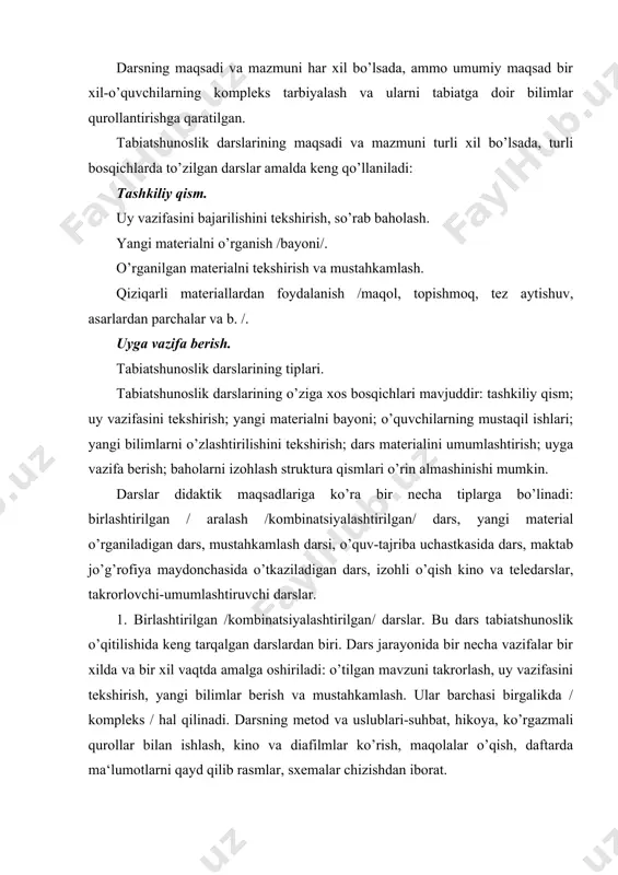 llar bilan ishlash, kino va diafilmlar ko’rish, maqolalar o’qish, daftarda ma‘lumotlarni qayd qilib rasmlar, sxemalar chizishdan iborat. bunday darslarda ko’pincha o’qituvchi tomonidan ko’rgazma qurollardan foydalanmaydi. maqoladagi tabiatga oid faktlar tushuntirilmaydi. ko’pincha matni o’qib yoki aytib beriladi. vaholanki, yangi bilimlar hosil qilish uchun asosiy manba tabiat jismlari, darslik esa bilimlarni mustahkamlovchi vosita ekanligini esdan chiqarmaslik kerak. 2. yangi materialni o’rganish darsi - bu maqsad uchun vaqtning ko’p qismi ajratiladi, boshqa qismlari esa unga buysunadi. yangi materialni o’rganishda ilgari o’rganilgan mavzular bilan bog’lash uchun bolalarni yangi materialni qabul qilib olishga savollar takrorlaydilar. bu paytda o’quv material birlamchi mustahkamlanadi. bu darsning strukturasi-o’rganilgan materialni takrorlash va ko’zatishlar kundaligi bilan ishlash; dars mavzusi va maqsadini ma‘lum qilish; yangi materialni o’rganish / kirish suhbati, amalish ish bo’yicha suhbat, o’quvchilarning mustaqil ishlari / daftar, darslik, qiziqarli materiallar, kontur, tabiiy xaritalar, dasturlashtirilgan kartochkalar bilan ishlash / o’quvchilarning o’zlashtirishini tekshirish; darsni yakunlash: uyga vazifa berish k. / 3. mustahkamlash …