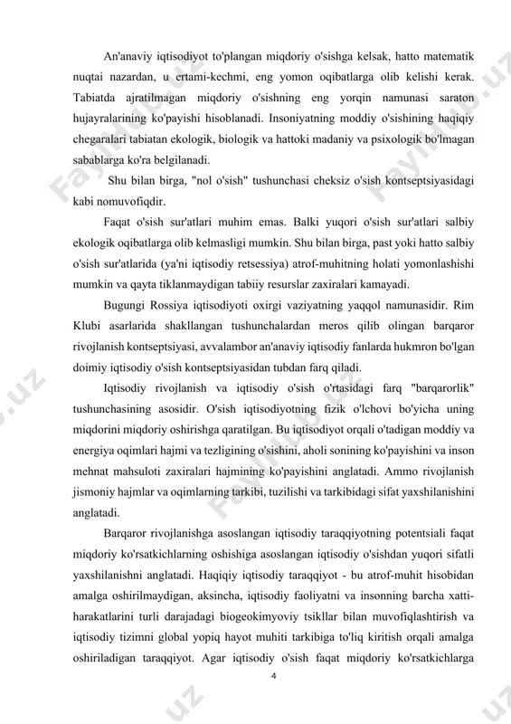 rning oshishiga asoslangan iqtisodiy o'sishdan yuqori sifatli yaxshilanishni anglatadi. haqiqiy iqtisodiy taraqqiyot - bu atrof-muhit hisobidan amalga oshirilmaydigan, aksincha, iqtisodiy faoliyatni va insonning barcha xatti-harakatlarini turli darajadagi biogeokimyoviy tsikllar bilan muvofiqlashtirish va iqtisodiy tizimni global yopiq hayot muhiti tarkibiga to'liq kiritish orqali amalga oshiriladigan taraqqiyot. agar iqtisodiy o'sish faqat miqdoriy ko'rsatkichlarga asoslanib pirovardida o'z-o'zini yo'q qilishga olib keladigan bo'lsa (va shu tariqa "barqaror emas"), unda iqtisodiy rivojlanish, avvalambor, sifat jihatidan tushunilgan holda barqaror bo'lishi mumkin. rim klubi asarlarida muhokama qilingan fikrlarga o'xshash fikrlarni sovet olimlari bildirishdi. shunday qilib, n.f. reymerlar "termodinamik o'zaro ta'sir o'tkazish strategiyasi" ni taklif qildilar - tabiatning cheklangan o'zgarishi, davlat muassasalarida bir vaqtning o'zida o'zgarishi bilan. an'anaviy iqtisodiyot va barqaror rivojlanish tushunchasi o'ziga e'tibor qaratgan va barqaror rivojlanish kontseptsiyasini hayotga joriy qilgan zamonaviy ekologik muammolar ma'lum darajada iqtisodiy tafovut tufayli yuzaga keladi. a. smitdan boshlangan na iqtisodiy fan klassikasi, na keyingi iqtisodiy maktablar, shu jumladan, marksistlar ham. …