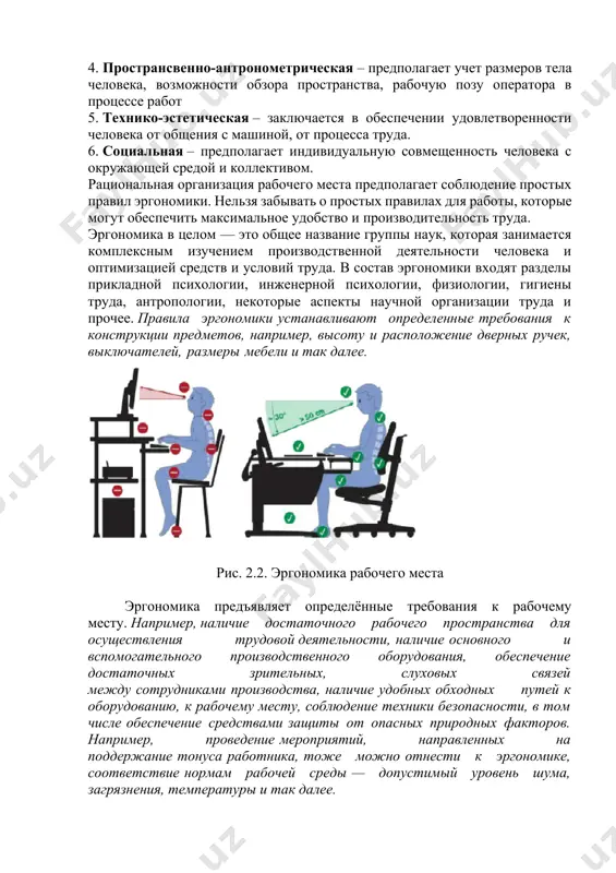 от общения с машиной, от процесса труда. 6. социальная – предполагает индивидуальную совмещенность человека с окружающей средой и коллективом. рациональная организация рабочего места предполагает соблюдение простых правил эргономики. нельзя забывать о простых правилах для работы, которые могут обеспечить максимальное удобство и производительность труда. эргономика в целом — это общее название группы наук, которая занимается комплексным изучением производственной деятельности человека и оптимизацией средств и условий труда. в состав эргономики входят разделы прикладной психологии, инженерной психологии, физиологии, гигиены труда, антропологии, некоторые аспекты научной организации труда и прочее. правила эргономики устанавливают определенные требования к конструкции предметов, например, высоту и расположение дверных ручек, выключателей, размеры мебели и так далее. рис. 2.2. эргономика рабочего места эргономика предъявляет определённые требования к рабочему месту. например, наличие достаточного рабочего пространства для осуществления трудовой деятельности, наличие основного и вспомогательного производственного оборудования, обеспечение достаточных зрительных, слуховых связей между сотрудниками производства, наличие удобных обходных путей к оборудованию, к рабочему месту, соблюдение …