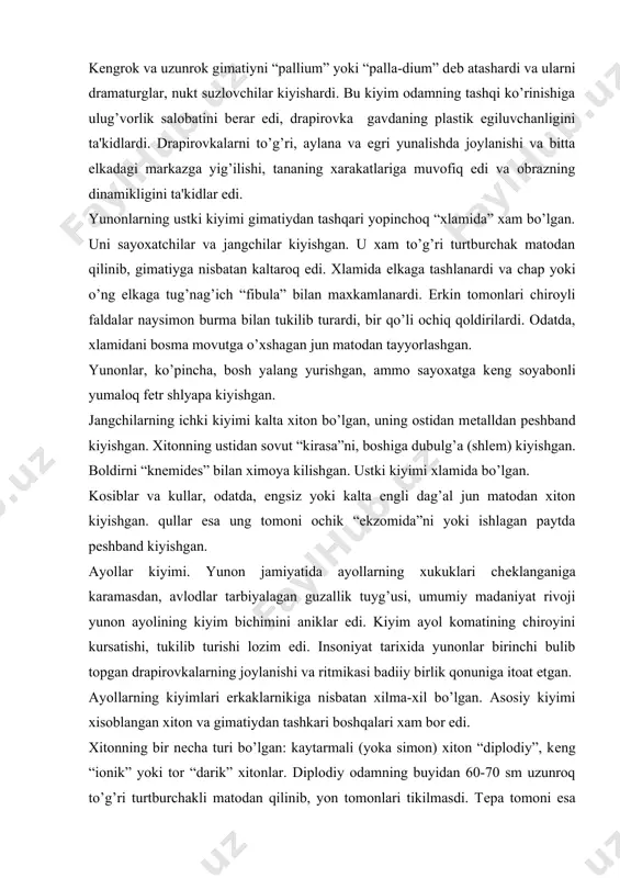 an guzallik tuyg’usi, umumiy madaniyat rivoji yunon ayolining kiyim bichimini aniklar edi. kiyim ayol komatining chiroyini kursatishi, tukilib turishi lozim edi. insoniyat tarixida yunonlar birinchi bulib topgan drapirovkalarning joylanishi va ritmikasi badiiy birlik qonuniga itoat etgan. ayollarning kiyimlari erkaklarnikiga nisbatan xilma-xil bo’lgan. asosiy kiyimi xisoblangan xiton va gimatiydan tashkari boshqalari xam bor edi. xitonning bir nеcha turi bo’lgan: kaytarmali (yoka simon) xiton “diplodiy”, kеng “ionik” yoki tor “darik” xitonlar. diplodiy odamning buyidan 60-70 sm uzunroq to’g’ri turtburchakli matodan qilinib, yon tomonlari tikilmasdi. tеpa tomoni esa kaytarilardi va еlkalarida tug’nag’ich “fibula” bilan maxkamlanib, drapirovkalanar-di. xitonning kaytarmasi boshqa rangli mato bilan yoki kashta bilan bеzatilib, diplodiyning erkin faldalari va drapirovkalari bilan uyg’unlashgan. eng oddiy xiton - darik xitoni edi. u buy baravar bir parcha matodan kilinib, еlkasida fibulalar bilan maxkamlanardi, yon tomoni esa ochik tikilmasdan qolardi. ba'zan u ikkita parcha matodan qilinardi, orka bo’lagi uzunroq qilinib, boshiga yopinchoq sifatida tashlanardi. spartan qizlari …
