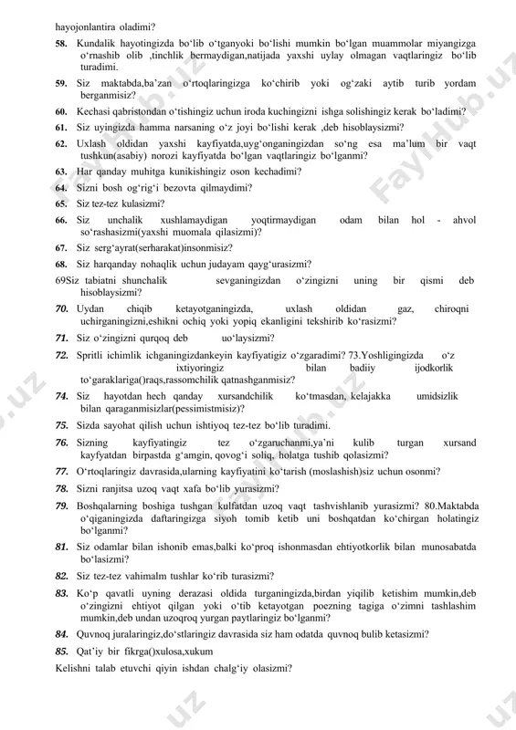 turib yordam berganmisiz? 60. kechasi qabristondan o‘tishingiz uchun iroda kuchingizni ishga solishingiz kerak bo‘ladimi? 61. siz uyingizda hamma narsaning o‘z joyi bo‘lishi kerak ,deb hisoblaysizmi? 62. uxlash oldidan yaxshi kayfiyatda,uyg‘onganingizdan so‘ng esa ma’lum bir vaqt tushkun(asabiy) norozi kayfiyatda bo‘lgan vaqtlaringiz bo‘lganmi? 63. har qanday muhitga kunikishingiz oson kechadimi? 64. sizni bosh og‘rig‘i bezovta qilmaydimi? 65. siz tez-tez kulasizmi? 66. siz unchalik xushlamaydigan yoqtirmaydigan odam bilan hol - ahvol so‘rashasizmi(yaxshi muomala qilasizmi)? 67. siz serg‘ayrat(serharakat)insonmisiz? 68. siz harqanday nohaqlik uchun judayam qayg‘urasizmi? 69siz tabiatni shunchalik sevganingizdan o‘zingizni uning bir qismi deb hisoblaysizmi? 70. uydan chiqib ketayotganingizda, uxlash oldidan gaz, chiroqni uchirganingizni,eshikni ochiq yoki yopiq ekanligini tekshirib ko‘rasizmi? 71. siz o‘zingizni qurqoq deb uo‘laysizmi? 72. spritli ichimlik ichganingizdankeyin kayfiyatigiz o‘zgaradimi? 73.yoshligingizda o‘z ixtiyoringiz bilan badiiy ijodkorlik to‘garaklariga()raqs,rassomchilik qatnashganmisiz? 74. siz hayotdan hech qanday xursandchilik ko‘tmasdan, kelajakka umidsizlik bilan qaraganmisizlar(pessimistmisiz)? 75. sizda sayohat qilish uchun ishtiyoq tez-tez bo‘lib turadimi. 76. sizning kayfiyatingiz tez …