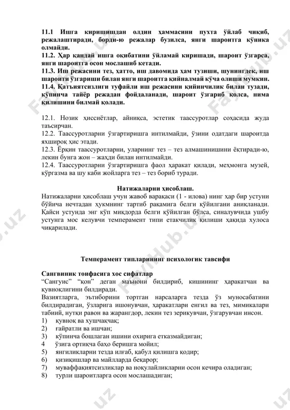 рди-ю режалар бузилса, янги шароитга кўника олмайди. 11.2. ҳар қандай ишга оқибатини ўйламай киришади, шароит ўзгарса, янги шароитга осон мослашиб кетади. 11.3. иш режасини тез, ҳатто, иш давомида ҳам тузиши, шунингдек, иш шароити ўзгариши билан янги шароитга қийналмай кўча олиши мумкин. 11.4. қатъиятсизлиги туфайли иш режасини қийинчилик билан тузади, кўпинча тайёр режадан фойдаланади, шароит ўзгариб қолса, нима қилишини билмай қолади. 12.1. нозик ҳиссиётлар, айниқса, эстетик таассуротлар соҳасида жуда таъсирчан. 12.2. таассуротларни ўзгартиришга интилмайди, ўзини одатдаги шароитда яхшироқ ҳис этади. 12.3. ёрқин таассуротларни, уларнинг тез – тез алмашинишини ёқтиради-ю, лекин бунга жон – жаҳди билан интилмайди. 12.4. таассуротларни ўзгартиришга фаол ҳаракат қилади, меҳмонга музей, кўргазма ва шу каби жойларга тез – тез бориб туради. натижаларни ҳисоблаш. натижаларни ҳисоблаш учун жавоб варақаси (1 - илова) нинг ҳар бир устуни бўйича нечтадан ҳукмнинг тартиб рақамига белги қўйилгани аниқланади. қайси устунда энг кўп миқдорда белги қўйилган бўлса, синалувчида ушбу устунга мос келувчи темперамент типи …