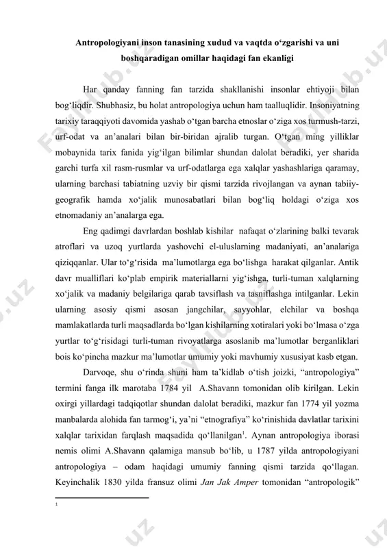 fan 1774 yil yozma manbalarda alohida fan tarmog‘i, ya’ni “etnografiya” kо‘rinishida davlatlar tarixini xalqlar tarixidan farqlash maqsadida qо‘llanilgan[footnoteref:1]. aynan antropologiya iborasi nemis olimi a.shavann qalamiga mansub bо‘lib, u 1787 yilda antropologiyani antropologiya – odam haqidagi umumiy fanning qismi tarzida qо‘llagan. keyinchalik 1830 yilda fransuz olimi jan jak amper tomonidan “antropologik” (ijtimoiy) fanlarning umumiy tasnifini ishlab chiqishda xalqlar va ularning madaniyati tо‘g‘risidagi yangi fanning nomlanishi tarzida maxsus izoh sifatida qо‘llanilgan. mazkur termin yevropa davlatlariga juda tezlik bilan yoyilgan. umuman antropologiya mustaqil fan tarzida bir qator etnologlar jamiyatlari (1839 yil parijda fransiyadagi etnologlar jamiyati; 1842 yil amerika etnologlar jamiyati; 1843 yil london etnologlar jamiyati, keyinchalik (1871 yil) buyuk biritaniya va irlandiya qirollik antropologiya institutiga birlashgan, 1869 yil germaniyada antropologiya, antropologiya jamiyati; 1871 yilda esa italiya antpolog va etnologlar jamiyati)ning tuzilishi bilan rasman tasdiqlangan[footnoteref:2]. aynan bunday ilmiy jamiyatlarning tuzilishi yangi fanning shakllanishiga asos bо‘ldi va uning jamiyat hamda ilmiy muhitdagi о‘rnini belgilab berdi. …