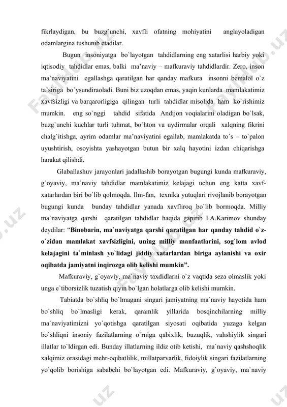 ik yoki unga e`tiborsizlik tuzatish qiyin bo`lgan holatlarga olib kelishi mumkin. tabiatda bo`shliq bo`lmagani singari jamiyatning ma`naviy hayotida ham bo`shliq bo`lmasligi kerak, qaramlik yillarida bosqinchilarning milliy ma`naviyatimizni yo`qotishga qaratilgan siyosati oqibatida yuzaga kelgan bo`shliqni insoniy fazilatlarning o`rniga qabixlik, buzuqlik, vahshiylik singari illatlar to`ldirgan edi. bunday illatlarning ildiz otib ketishi, ma`naviy qashshoqlik xalqimiz orasidagi mehr-oqibatlilik, millatparvarlik, fidoiylik singari fazilatlarning yo`qolib borishiga sababchi bo`layotgan edi. mafkuraviy, g`oyaviy, ma`naviy taxdidlarni oldini olishning asosiy yo`li milliy-ma`naviy tiklanishga erishish, milliy ma`naviyatni yuksaltirishdir. atrofga nazar tashlar ekanmiz bunday taxdidlar oqibatida dunyoning ayrim xududlarida ma`naviy yo`qotishlar sodir bo`layotganligini, butun boshliq millatlarning asrlar mobaynida to`plab kelgan ma`naviy meroslari yo`qolib borayotganligini, ularning turmush tarzlari, milliy mentalitetlari izdan chiqayotganligini ko`rish mumkin. mafkuraviy, g`oyaviy, ma`naviy taxdidlarning eng xavfli tomoni shundan iboratki u jamiyat a`zolarini eng avvalambor, yoshlarni o`z vataniga, xalqiga, millatiga bo`lgan muxabbatini so`ndiradi, ulardagi millatparvarlik, vatanparvarlik g`oyalaridan chalg`itib, ularni befarq kishilarga aylantiradi. i.a.karimov milliy-ma`naviy tiklanish yo`lidagi tahdid to`g`risida gapirib shunday …