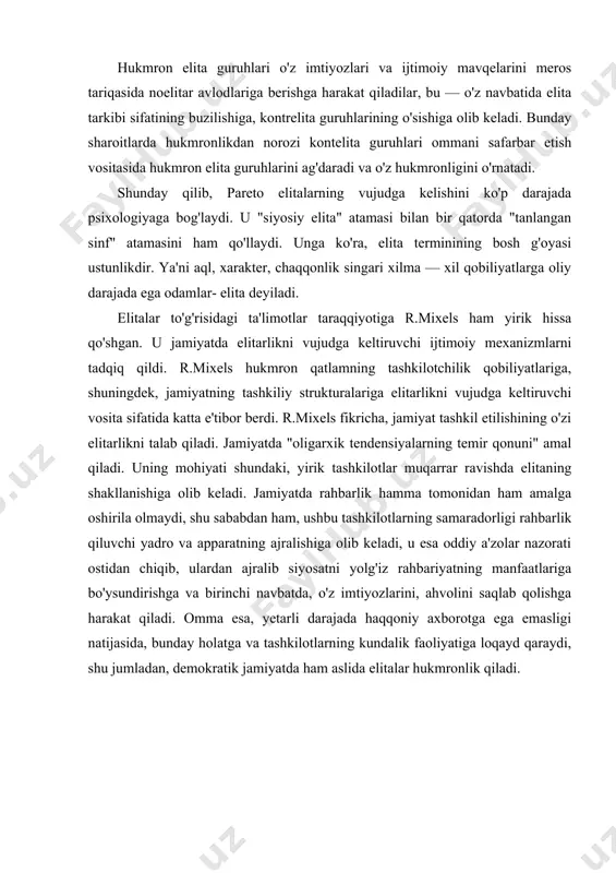 sa oddiy a'zolar nazorati ostidan chiqib, ulardan ajralib siyosatni yolg'iz rahbariyatning manfaatlariga bo'ysundirishga va birinchi navbatda, o'z imtiyozlarini, ahvolini saqlab qolishga harakat qiladi. omma esa, yetarli darajada haqqoniy axborotga ega emasligi natijasida, bunday holatga va tashkilotlarning kundalik faoliyatiga loqayd qaraydi, shu jumladan, demokratik jamiyatda ham aslida elitalar hukmronlik qiladi. "makiavelli maktabi" oqimini yaratgan olimlar elitalarga xos bir qator xususiyatlar asosida ularni boshqa ijtimoiy guruhlardan farqini ko'rsatib berdilar. demak, • elitarlik — har qanday jamiyatga xos; • elitalar alohida sifatlarga ega; ularda guruhiy hamjihatlik kuchli va uning asosini hokimiyatga intilish yoki hokimiyatga egalik tashkil etadi; • elitalar hukmronligi legitim tabiatga ega; • elitalar tarkibi almashinish, yangilanish xususiyatiga ega. makiavelli maktabi vakillari xalqning irodaviy bo'shlig'i, mas'uliyatni o'z qo'liga olishni istamasligi bois, jamiyatdagi ushbu parchalanishni yengib bo'lmaydi, degan xulosani asoslaganlar. zamonaviy jamiyatlarning tuzilishi va mazmunidagi o'zgarishlar "hukmron sinf" ning jamiyatdagi mavqeini ham, uning vazifalarini ham, u tayanadigan resurslarini ham, elitalarni jipslashtiruvchi omillarni ham …