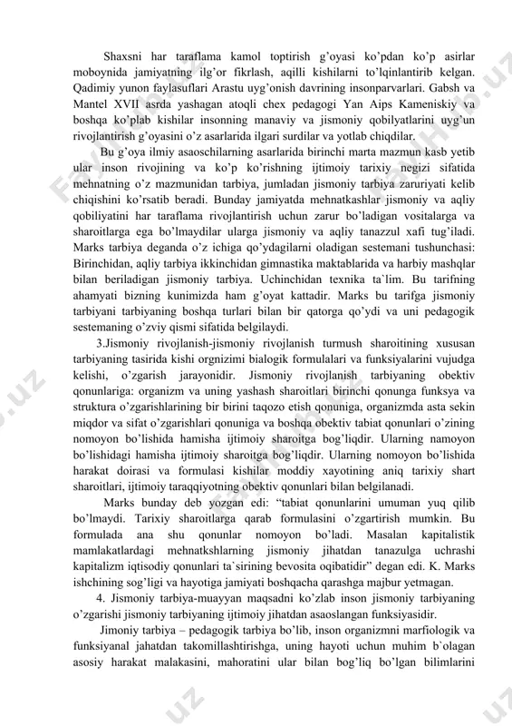 lgilab beradi. 2. jismoniy tarbiya sestemasining umumiy maqsadi kishining har taraflama uyg’un barkamolligini ta`minlashdan boshlanadi. jismoniy tarbiya sestemasi umumiy maqsadining muhim tamonlaridan biri bevosita jismoniy tarbiyaga taluqlidirki u insonga jismoniy jihatdan barkamol bo’lishiga yordam berishiga da`vat etadi. shaxsni har taraflama kamol toptirish g’oyasi ko’pdan ko’p asirlar moboynida jamiyatning ilg’or fikrlash, aqilli kishilarni to’lqinlantirib kelgan. qadimiy yunon faylasuflari arastu uyg’onish davrining insonparvarlari. gabsh va mantel xvii asrda yashagan atoqli chex pedagogi yan aips kameniskiy va boshqa ko’plab kishilar insonning manaviy va jismoniy qobilyatlarini uyg’un rivojlantirish g’oyasini o’z asarlarida ilgari surdilar va yotlab chiqdilar. bu g’oya ilmiy asaoschilarning asarlarida birinchi marta mazmun kasb yetib ular inson rivojining va ko’p ko’rishning ijtimoiy tarixiy negizi sifatida mehnatning o’z mazmunidan tarbiya, jumladan jismoniy tarbiya zaruriyati kelib chiqishini ko’rsatib beradi. bunday jamiyatda mehnatkashlar jismoniy va aqliy qobiliyatini har taraflama rivojlantirish uchun zarur bo’ladigan vositalarga va sharoitlarga ega bo’lmaydilar ularga jismoniy va aqliy tanazzul xafi tug’iladi. marks …