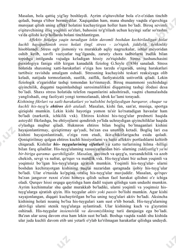 chaytiradi. 3. emotsiyalar ko'pincha kishining xulq-atvoriga alohida bir hissiy ohang baglshlaydi, ma'lum darajada davom etadigan, ancha mustahkam kechinmalarni vujudga keltiradi. ba'zan his-tuyg'ular birdaniga paydo bo’lib, shiddatli va nisbatan tez o'tadi. ana shu uzoq davom etadigan yoki qizqa muddatli kechinmalar emotsional holatlar deb ataladi. ular jumlasiga emotsional ton, emotsiyalar (stenik va astenik holatlar), kayfiyatlar, affektlar, ehtiroslar, stressli holatlar kiradi. hissiy ton (yunon. tonus — zo 'riqish, urg 'u berish) hissiyot faqat emotsional ton sifatida ruhiy jarayonning o'ziga hos sifat jihati tarzida vujudga keladi. hissiyot bu o'rinda bilishga intilayotgan, o'zgartirayotgan egallayotgan shaxsda ma'lum munosabatni namoyon qiluvchi narsalar, hodisa va harakatlarning alohida hossasi, hislati hamda xususiyati ma'nosida gavdalanadi. masalan, yoqimli muloqotdosh, kulgili hangoma, badbo'y hid, behayo kino vxk. emotsiyalar hissiy kechinmalaming o'ziga hos shakllaridan biridir. emotsiya u yoki bu hissiyotning insonda bevosita kechishi jarayonidan iborat. masalan, shaxs tomonidan musiqani sevish emotsiyani vujudga keltirmaydi, balki buning uchun musiqani eshitish, ijrochi mahoratiga taxsin aytish, undan …