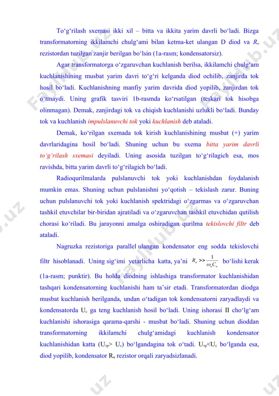 kuchlanish impulslanuvchi tok yoki kuchlanish deb ataladi. demak, ko‘rilgan sxemada tok kirish kuchlanishining musbat (+) yarim davrlaridagina hosil bo‘ladi. shuning uchun bu sxema bitta yarim davrli to‘g‘rilash sxemasi deyiladi. uning asosida tuzilgan to‘g‘rilagich esa, mos ravishda, bitta yarim davrli to‘g‘rilagich bo‘ladi. radioqurilmalarda pulslanuvchi tok yoki kuchlanishdan foydalanish mumkin emas. shuning uchun pulslanishni yo‘qotish – tekislash zarur. buning uchun pulslanuvchi tok yoki kuchlanish spektridagi o‘zgarmas va o‘zgaruvchan tashkil etuvchilar bir-biridan ajratiladi va o‘zgaruvchan tashkil etuvchidan qutilish chorasi ko‘riladi. bu jarayonni amalga oshiradigan qurilma tekislovchi filtr deb ataladi. nagruzka rezistoriga parallel ulangan kondensator eng sodda tekislovchi filtr hisoblanadi. uning sig‘imi yetarlicha katta, ya’ni bo‘lishi kerak (1a-rasm; punktir). bu holda diodning ishlashiga transformator kuchlanishidan tashqari kondensatorning kuchlanishi ham ta’sir etadi. transformatordan diodga musbat kuchlanish berilganda, undan o‘tadigan tok kondensatorni zaryadlaydi va kondensatorda uс ga teng kuchlanish hosil bo‘ladi. uning ishorasi ii cho‘lg‘am kuchlanishi ishorasiga qarama-qarshi - musbat bo‘ladi. shuning uchun dioddan transformatorning ikkilamchi …