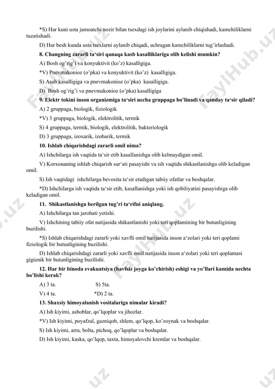 kuchi bilan. 7. bir pog’onali nazorat qanday amalga oshiriladi? a) har uch kunda usta jamoatchi nozir bilan tsexni aylanishadi, kamchiliklarni aytishadi. v) har ikki kunda bir marta usta tsexni aylanib chiqadi, uchragan kamchiliklarni tuzatish choralarini ko’rishadi. *s) har kuni usta jamoatchi nozir bilan tsexdagi ish joylarini aylanib chiqishadi, kamchiliklarni tuzatishadi. d) har besh kunda usta tsexlarni aylanib chiqadi, uchragan kamchiliklarni tug’irlashadi. 8. changning zararli ta‘siri qanaqa kasb kasalliklariga olib kelishi mumkin? a) bosh og’rig’i va konyuktivit (ko’z) kasalligiga. *v) pnevmakonioz (o’pka) va konyuktivit (ko’z) kasalligiga. s) asab kasalligiga va pnevmakonioz (o’pka) kasalligiga. d) bosh og’rig’i va pnevmakonioz (o’pka) kasalligiga 9. elektr tokini inson organizmiga ta‘siri necha gruppaga bo’linadi va qanday ta‘sir qiladi? a) 2 gruppaga, biologik, fiziologik *v) 3 gruppaga, biologik, elektrolitik, termik s) 4 gruppaga, termik, biologik, elektrolitik, bakteriologik d) 3 gruppaga, izoxarik, izobarik, termik 10. ishlab chiqarishdagi zararli omil nima? a) ishchilarga ish vaqtida ta‘sir etib kasallanishga olib …