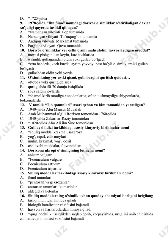 iki gullab bo’lgach d. gullashdan oldin yoki yozda 11. o’simlikning yer ustki qismi, guli, bargini quritish qoidasi… a. oftobda yoki quritgichlarda b. quritgichda 50-70 daraja issiqlikda c. soya salqin joylarda d. *shamol kirib turadiga xonadonlarda, oftob tushmaydiga shiyponlarda, bolxonalarda 12. v tomlik “tib qonunlari” asari qchon va kim tomonidan yaratilgan? a. 1940-yilda abu mansur muvafak b. arab muhammad o’g’li rozixon tomonidan 1760-yilda c. 1040-yilda zakari ar-raziy tomonidan d. *1020-yilda abu ali ibn sino tomonidan 13. gulhayri ildizi tarkibidagi asosiy kimyoviy birikmalar nomi a. *shilliq modda, kraxmal, saxaroza b. yog’, oqsil, edir moylari c. inulin, kraxmal, yog’, oqsil d. oshlovchi moddalar, flavonoidlar 14. dorixona ukropi o’simligining lotincha nomi? a. anisum vulgare b. *foeniculum vulgare c. foeniculum sativum d. foeniculum tripartite 15. shilliq moddalar tarkibidagi asosiy kimyoviy birikmalr nomi? a. fenol unumlari b. *pentozan va geksozanlar c. antratsen unumlari, kumarinlar d. aldegid va ketonlar 16. shilliq moddalarning o’simlik uchun qanday ahamiyati borligini …