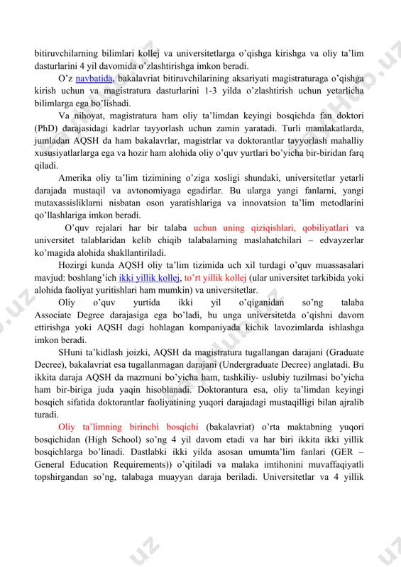 ollej va universitetlarga o’qishga kirishga va oliy ta’lim dasturlarini 4 yil davomida o’zlashtirishga imkon beradi. o’z navbatida, bakalavriat bitiruvchilarining aksariyati magistraturaga o’qishga kirish uchun va magistratura dasturlarini 1-3 yilda o’zlashtirish uchun yetarlicha bilimlarga ega bo’lishadi. va nihoyat, magistratura ham oliy ta’limdan keyingi bosqichda fan doktori (phd) darajasidagi kadrlar tayyorlash uchun zamin yaratadi. turli mamlakatlarda, jumladan aqsh da ham bakalavrlar, magistrlar va doktorantlar tayyorlash mahalliy xususiyatlarlarga ega va hozir ham alohida oliy o’quv yurtlari bo’yicha bir-biridan farq qiladi. amerika oliy ta’lim tizimining o’ziga xosligi shundaki, universitetlar yetarli darajada mustaqil va avtonomiyaga egadirlar. bu ularga yangi fanlarni, yangi mutaxassisliklarni nisbatan oson yaratishlariga va innovatsion ta’lim metodlarini qo’llashlariga imkon beradi. o’quv rejalari har bir talaba uchun uning qiziqishlari, qobiliyatlari va universitet talablaridan kelib chiqib talabalarning maslahatchilari – edvayzerlar ko’magida alohida shakllantiriladi. hozirgi kunda aqsh oliy ta’lim tizimida uch xil turdagi o’quv muassasalari mavjud: boshlang’ich ikki yillik kollej, to’rt yillik kollej (ular universitet tarkibida …