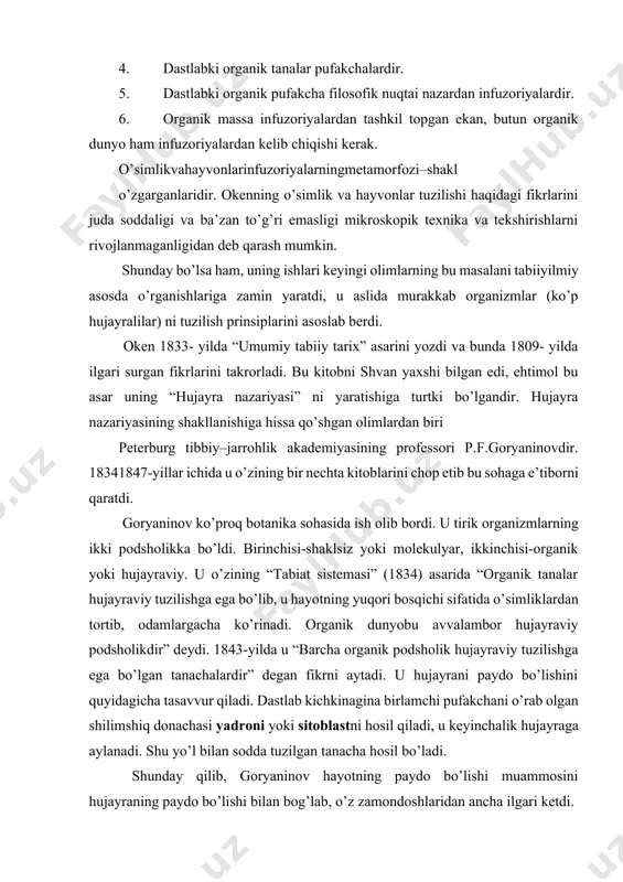 zoriyalardir. 6. organik massa infuzoriyalardan tashkil topgan ekan, butun organik dunyo ham infuzoriyalardan kelib chiqishi kerak. o’simlikvahayvonlarinfuzoriyalarningmetamorfozi–shakl o’zgarganlaridir. okenning o’simlik va hayvonlar tuzilishi haqidagi fikrlarini juda soddaligi va ba’zan to’g’ri emasligi mikroskopik texnika va tekshirishlarni rivojlanmaganligidan deb qarash mumkin. shunday bo’lsa ham, uning ishlari keyingi olimlarning bu masalani tabiiyilmiy asosda o’rganishlariga zamin yaratdi, u aslida murakkab organizmlar (ko’p hujayralilar) ni tuzilish prinsiplarini asoslab berdi. oken 1833- yilda “umumiy tabiiy tarix” asarini yozdi va bunda 1809- yilda ilgari surgan fikrlarini takrorladi. bu kitobni shvan yaxshi bilgan edi, ehtimol bu asar uning “hujayra nazariyasi” ni yaratishiga turtki bo’lgandir. hujayra nazariyasining shakllanishiga hissa qo’shgan olimlardan biri peterburg tibbiy–jarrohlik akademiyasining professori p.f.goryaninovdir. 18341847-yillar ichida u o’zining bir nechta kitoblarini chop etib bu sohaga e’tiborni qaratdi. goryaninov ko’proq botanika sohasida ish olib bordi. u tirik organizmlarning ikki podsholikka bo’ldi. birinchisi-shaklsiz yoki molekulyar, ikkinchisi-organik yoki hujayraviy. u o’zining “tabiat sistemasi” (1834) asarida “organik tanalar hujayraviy tuzilishga …