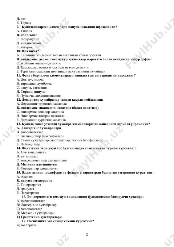 папула е. пуфакча, лихеннификация 12. дендритик хужайралар танаси каерда жойлашган: а. дерманинг турсимон каватида в. эпидермис тиканакли каватида (базал каватида) с. эпидермис донадор каватида д. эпидермис ялтирок каватида е. дерманинг сургичли каватида 13. куйида санаб утилган хужайра элементларидан кайсиниси дермада учрамайди? а. лангергенс хужайралари в. фибробластлар с. гистиоцитлар (макрофаглар) д. семиз хужайралар (мастоцитлар, тукима базофиллари) е. лейкоцитлар 14. факатгина тери учун хос булган модда алмашинуви турини курсатинг: а. сув алмашинуви в. витаминлар с. микроэлементлар алмашинуви д. меланин алмашинуви е. ферментлар алмашинуви 15. яллигланиш пролифератив фазасига характерли булмаган узгаришни курсатинг: а. акантоз в. вакуол дегенерация с. гиперкератоз д. гранулез е. паракератоз 16. эпидермисдаги имммун химояланиш функциясини бажарувчи хужайра: а) керотиноцитлар в) лангерганс хужайралар с) мелоноцитлар д) меркель хужайралари е) гренстейин хужайралари. 17. иссикликга энг сезгир сохани курсатинг? а) юз териси в) кукрак териси с) афт териси д) сон териси е) товон териси. 18. тактил сезгисини идрок этувчи рецепторларни курсатинг: а) руффини …