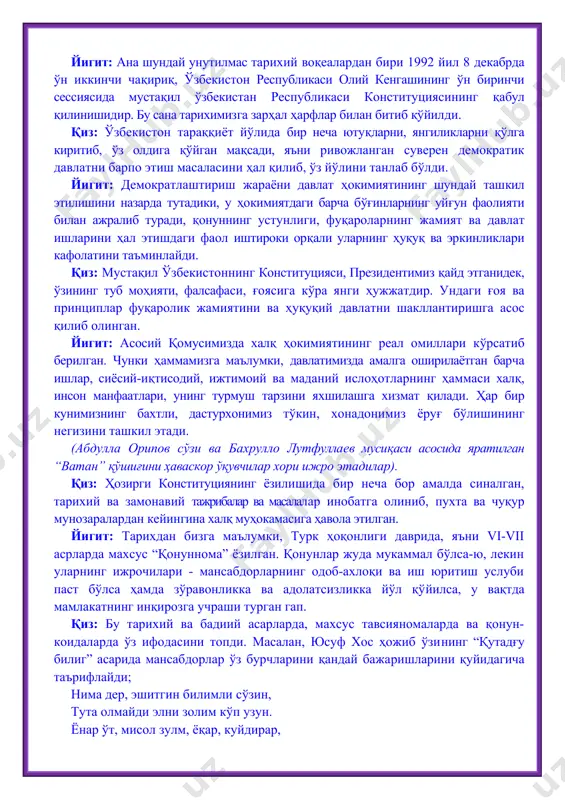 ҳожиб ўзи​нинг “қутадғу билиг” асарида мансабдорлар ўз бурчларини қандай бажаришларини қуйидагича таърифлайди; нима дер, эшитгин билимли сўзин, тута олмайди элни золим кўп узун. ёнар ўт, мисол зулм, ёқар, куйдирар, адолат сув эрур - неъмат ундирар. элга бош бўлайин десанг, то абад, одил бўл, элингни асрагин фақат. йигит: юсуф хос ҳожибнинг ўгитларидан кўп асрлардан буён жамиятни бошқаришда қонун-қоида сифатида кенг фойдаланилди. унинг ўгитлари ҳозирда ҳам ўз аҳамиятини йўқотгани йўқ. қиз: ҳозирги конституциямизнинг заминида “қутадғу билиг” ва ундан кейин ёзилган қонун-қоидалар ҳам мужассам. масалан, “темур тузуклари”, хондамир (1474-1535) томонидан битилган “қонуни ҳумоюн” шулар жумласидандир. уларнинг орасида, айниқса, “темур тузуклари” ўзининг такомиллашганлиги ва ҳаётбахшлиги билан катта аҳамиятга моликдир. йигит: барчамизга тарихдан маълумки, улуғ бобомиз, соҳибқирон амир темур 1370 йили кучли марказлашган давлат тузиб, халқ турмуш тарзини яхшилаш учун курашган ва бир неча ислоҳотлар ўтказган. “куч – адолатдадир” деган ақида амир темурнинг доимий шиори, олдига қўйган масала ва режаларининг калити ҳисобланган. қиз: бобомиз алишер …