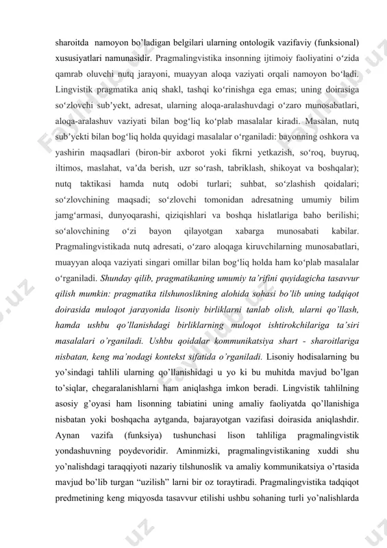 g o’zgarish ob’ekti, predmetini aniqlash uchun lisoniy birliklardan turli kommunikativ muhitda pragmatik qiymati, “bahosi”, mundarijasining namoyon bo’lishini taminlovchi omillarni izlamoq darkor. lisoniy birliklardan har qanday sharoitda namoyon bo’ladigan belgilari ularning ontologik vazifaviy (funksional) xususiyatlari namunasidir. pragmalingvistika insonning ijtimoiy faoliyatini oʻzida qamrab oluvchi nutq jarayoni, muayyan aloqa vaziyati orqali namoyon boʻladi. lingvistik pragmatika aniq shakl, tashqi koʻrinishga ega emas; uning doirasiga soʻzlovchi subʼyekt, adresat, ularning aloqa-aralashuvdagi oʻzaro munosabatlari, aloqa-aralashuv vaziyati bilan bogʻliq koʻplab masalalar kiradi. masalan, nutq subʼyekti bilan bogʻliq holda quyidagi masalalar oʻrganiladi: bayonning oshkora va yashirin maqsadlari (biron-bir axborot yoki fikrni yetkazish, soʻroq, buyruq, iltimos, maslahat, vaʼda berish, uzr soʻrash, tabriklash, shikoyat va boshqalar); nutq taktikasi hamda nutq odobi turlari; suhbat, soʻzlashish qoidalari; soʻzlovchining maqsadi; soʻzlovchi tomonidan adresatning umumiy bilim jamgʻarmasi, dunyoqarashi, qiziqishlari va boshqa hislatlariga baho berilishi; soʻalovchining oʻzi bayon qilayotgan xabarga munosabati kabilar. pragmalingvistikada nutq adresati, oʻzaro aloqaga kiruvchilarning munosabatlari, muayyan aloqa vaziyati singari omillar bilan bogʻliq …