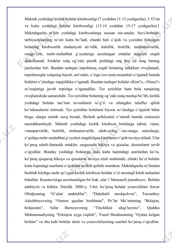 ish ko’nikmalarini orttiradi. tez aytishlar bolalarni biyron so’zlashga o’rgatish bilan birga, ularga estеtik zavq bеradi, fikrlash qobilyatini o’stiradi hamda xotirasini mustahkamlaydi. maktab yoshidagi kichik kitobxon bolalarga tabiat, vatan, vatanparvarlik, botirlik, mehnatsevarlik, odob-axloq, ota-onaga, ustozlarga, o’qishga mehr-muhabbat g’oyalari singdirilgan kitoblarni o’qish tavsiya etiladi. ular ko’proq sehrli-fantastik ertaklar, sarguzasht hikoya va qissalar, dostonlarni sevib o’qiydilar. bunday yoshdagi bolalarga juda katta hajimdagi asarlardan ko’ra, ko’proq qisqaroq hikoya va qissalarni tavsiya etish muhimdir, chinki ba’zi bolalar katta hajmdagi asarlarni o’qishdan zerikib qolishi mumkun. maktabgacha ta’limdan boshlab kitobga mehr qo’ygan kichik kitobxon bolalar o’zi mustaqil kitob tanlashni biladilar. kuzatuvlarga asoslanadigan bo’lsak, ular 1 mamasoli jumaboyev. bolalar adabiyoti va folklor. darslik. 2006-y, 3-bet. ko’proq bolalar yozuvchilari anvar obidjonning “g’alati maktublar”, “dahshatli meshpolvon”, tursunboy adashboyevning “osmon qaydan boshlanar”, po’lat mo’minning “bolajon, bolajonim”, safar barnoyevning “tinchlikni ulug’laymiz”, quddus muhammadiyning “erkinjon oyga ciqibdi”, yusuf shodmonning “oydan kelgan bolalar” va shu kabi bolalar shoir va yozuvchilarining asarlari ko’proq o’qiydilar. ayniqsa …