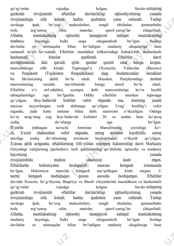 olingan, so‘ngra o‘lim jazosiga mahkum etilgan. eftalitlarning kuchli davlatga ega bo‘la borishi ularning o‘troqlashuviga olib kelgan, sun’iy sug‘orish shohobchalari kengayib, dehqonchilik madaniyati yuksala borgan. qalin mudofaa devorlari bilan o‘ralgan istehkomli qal’alar, qo‘rg‘onlar soni tezlik bilan ko‘- paygan. bu davrda amudaryo, surxondaryo, qashqadaryo, zarafshon va chirchiq daryolari bo‘ylarida dehqonchilik rivojlanadi. mazkur daryolardan suv ichuvchi shaharlarda hunarmandchilik taraqqiy etadi. ayniqsa, kulolchilik, chilangarlik, shisha ishlab chiqarish, bo‘zchilik va sarrojlik, zargarlik va qurolsozlik yuksaladi. chorvachilik va dehqonchilik rivojlanib, sun’iy sug‘orish tizimlari qurilishi avj oladi. eftalitlarda hokimiyatni boshqarish maxsus kengash zimmasida bo‘lgan. hokimiyat tepasida kengash ma’qullagan kishi turgan. u taxtni kengash tasdiqlagan qonun asosida boshqargan. eftalitlar davrida xorazm, so‘g‘diyona, baqtriya va shosh viloyatlarida mustahkam va hashamatli qo‘rg‘onlar vujudga kelgan. savdo-sotiqning gurkirab rivojlanishi eftalitlar davlatchiligi iqtisodiyotining yanada rivojlanishiga olib keladi, harbiy qudratini yana oshiradi. tashqi savdoga ipak, bo‘yoq mahsulotlari, rangli shishalar, qimmatbaho tosh, arg‘umoq otlar, matolar, qurol-yarog‘lar chiqariladi. albatta, mamlakatning iqtisodiy taraqqiyoti nafaqat mamlakatning madaniy hayotiga, …