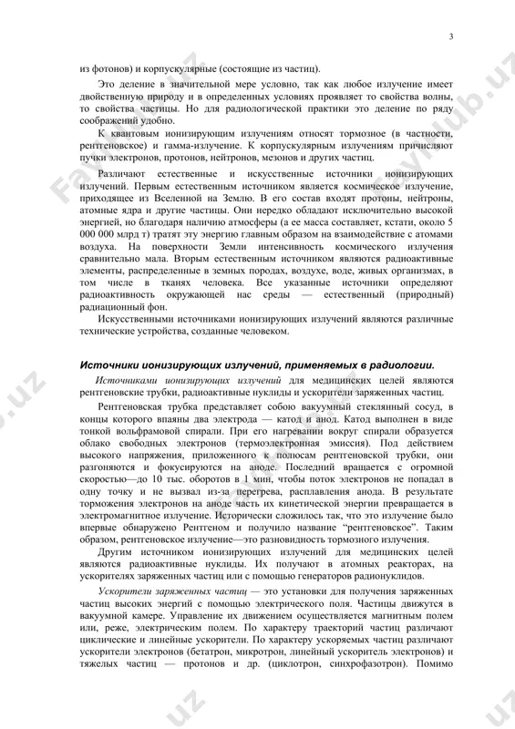 еделяют радиоактивность окружающей нас среды — естественный (природный) радиационный фон. искусственными источниками ионизирующих излучений являются различные технические устройства, созданные человеком. источники ионизирующих излучений, применяемых в радиологии. источниками ионизирующих излучений для медицинских целей являются рентгеновские трубки, радиоактивные нуклиды и ускорители заряженных частиц. рентгеновская трубка представляет собою вакуумный стеклянный сосуд, в концы которого впаяны два электрода — катод и анод. катод выполнен в виде тонкой вольфрамовой спирали. при его нагревании вокруг спирали образуется облако свободных электронов (термоэлектронная эмиссия). под действием высокого напряжения, приложенного к полюсам рентгеновской трубки, они разгоняются и фокусируются на аноде. последний вращается с огромной скоростью—до 10 тыс. оборотов в 1 мин, чтобы поток электронов не попадал в одну точку и не вызвал из-за перегрева, расплавления анода. в результате торможения электронов на аноде часть их кинетической энергии превращается в электромагнитное излучение. исторически сложилось так, что это излучение было впервые обнаружено рентгеном и получило название “рентгеновское”. таким образом, рентгеновское излучение—это разновидность …