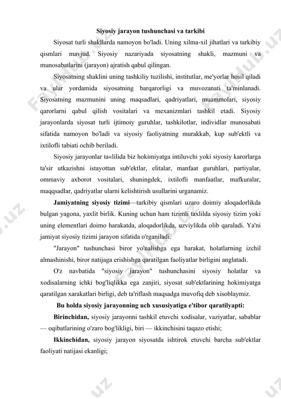 lar — oqibatlarining o'zaro bog'likligi, biri — ikkinchisini taqazo etishi; ikkinchidan, siyosiy jarayon siyosatda ishtirok etuvchi barcha sub'ektlar faoliyati natijasi ekanligi; uchinchidan, siyosiy jarayon siyosiy hokimiyat tizimiga karatilgan faoliyatdan iborat ekanligi. shunday qilib, siyosiy jarayoi — siyosiy tizim faoliyatining shakli. ayni vaqtda, nazariy planda, "siyosiy jarayon" kategoriyasi siyosiy tizimlarni ularning o'sishi, o'zgarishida o'rganuvchi asbtrakt — nazariy modeldir. "jarayon" tushunchasining mohiyatini har qanday xarakat emas, ichki o'zaro bog'liqlikka ega, o'zaro bir — biriga ta'sir etuvchi, bu ta'sir natijasida bir — birini o'zgartiruvchi va birgalikda yaxlit tizimni tashkil etuvchi integrativ xarakat tashkil etadi. siyosiy jarayon jamiyatning iqtisodiy, ijtimoiy va madaniy sohalaridagi o'zgarishlarni o'zida aks ettiradi va, o'z navbatida, bu sohalarga muhim ta'sir ko'rsatadi. • siyosiy jarayon tarkibi. • siyosiy munosabatlar. • siyosiy jarayon sub'ektlari. • siyosiy xulq — atvor va siyosiy ishtirok. siyosiy munosabatlar — sub'ektlarning hokimiyat doirasidagi siyosiy manfaatlarini boshqarish va muvofiqlashtirish borasidagi aloqalar. siyosiy munosabatlarning amalga oshishi natijasida siyosiy jarayon …