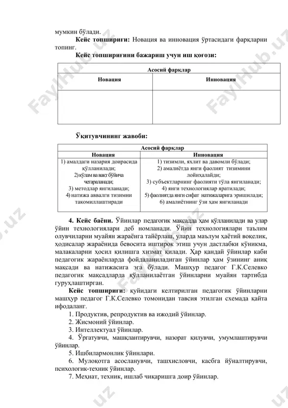 4. кейс баёни. ўйинлар педагогик мақсадда ҳам қўлланилади ва улар ўйин технологиялари деб номланади. ўйин технологиялари таълим олувчиларни муайян жараёнга тайёрлаш, уларда маълум ҳаётий воқелик, ҳодисалар жараёнида бевосита иштирок этиш учун дастлабки кўникма, малакаларни ҳосил қилишга хизмат қилади. ҳар қандай ўйинлар каби педагогик жараёнларда фойдаланиладиган ўйинлар ҳам ўзининг аниқ мақсади ва натижасига эга бўлади. машҳур педагог г.к.селевко педагогик мақсадларда қўлланилаётган ўйинларни муайян тартибда гуруҳлаштирган. кейс топшириғи: қуйидаги келтирилган педагогик ўйинларни машҳур педагог г.к.селевко томонидан тавсия этилган схемада қайта ифодаланг. 1. продуктив, репродуктив ва ижодий ўйинлар. 2. жисмоний ўйинлар. 3. интеллектуал ўйинлар. 4. ўргатувчи, машқлантирувчи, назорат қилувчи, умумлаштирувчи ўйинлар. 5. ишбилармонлик ўйинлари. 6. мулоқотга асосланувчи, ташхисловчи, касбга йўналтирувчи, психологик-техник ўйинлар. 7. меҳнат, техник, ишлаб чиқаришга доир ўйинлар. 8. компьютер, телевизон ва техник воситаларга асосланувчи ўйинлар. 9. стол ўйинлари, хона ўйинлари, кўча ўйинлари, жой билан боғлиқ ўйинлар. 10. меҳнат ўйинлари. 11. таълимий, тарбиявий, ривожлантирувчи ўйинлар. 12. дидактик ўйинлар. 13. жисмоний, спорт, ҳарбий, …