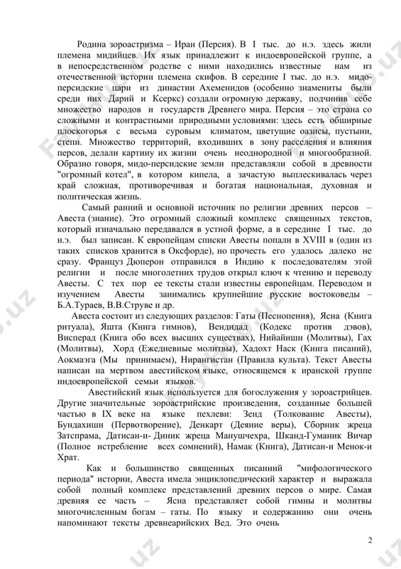 азербайджане и ряде стран ближнего и среднего востока. родина зороастризма – иран (персия). в i тыс. до н.э. здесь жили племена мидийцев. их язык принадлежит к индоевропейской группе, а в непосредственном родстве с ними находились известные нам из отечественной истории племена скифов. в середине i тыс. до н.э. мидо-персидские цари из династии ахеменидов (особенно знамениты были среди них дарий и ксеркс) создали огромную державу, подчинив себе множество народов и государств древнего мира. персия – это страна со сложными и контрастными природными условиями: здесь есть обширные плоскогорья с весьма суровым климатом, цветущие оазисы, пустыни, степи. множество территорий, входивших в зону расселения и влияния персов, делали картину их жизни очень неоднородной и многообразной. образно говоря, мидо-персидские земли представляли собой в древности "огромный котел", в котором кипела, а зачастую выплескивалась через край сложная, противоречивая и богатая национальная, духовная и политическая жизнь. самый ранний и основной источник по религии древних персов – авеста (знание). …