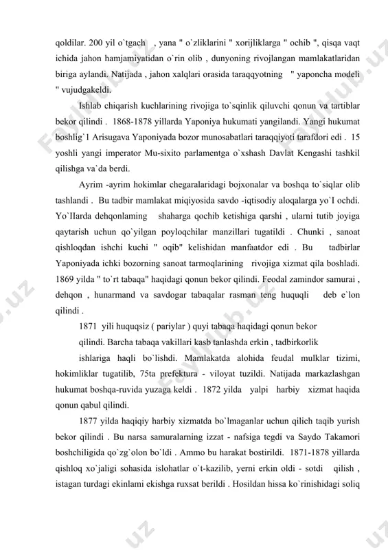 amuralarning izzat - nafsiga tegdi va saydo takamori boshchiligida qo`zg`olon bo`ldi . ammo bu harakat bostirildi. 1871-1878 yillarda qishloq xo`jaligi sohasida islohatlar o`t-kazilib, yerni erkin oldi - sotdi qilish , istagan turdagi ekinlami ekishga ruxsat berildi . hosildan hissa ko`rinishidagi soliq , pul solig`l bilan almashdi . yerning mayday bo`laklarga bo;linib ketishiga qarshi qonun chiqarildi . 1877 -1900 yillar yaponiya sanoat yuksalishi davrida bo`ldi. bu davr ikki bosqichga monopoliyalashuvgacha va monopolistik kapitalizm bosqichlariga bo`linadi . xususan , xx asr boshlarida yaponiyada rivojlanishining o`ziga xos harbiy feodal imperiya ko`rinishi vujudga keldi. islohatlar qanchalik ilg`or ruhda bo`lmasin , ular yirik yer egalari, sanoatchilar uchun xizmat qildi . yangi sanoat korxonalarida va qishloq xo`jaligida oddiy mehnat ahlining ahvoli og`irligicha qoldi. sharoit qanchalik og`ir bo`lmasin , yaponiyada kapitalistik munosabatlar tez rivojlana boshladi. yaponiya kapitalizmi yevropa taj-ribalaridan sharqda birinchi bo`lib foydalandi . yevropada uzoq davom etgan yuzaga keltirgan ilg`or sanoat tehnikasini yaponiya tayor holda olaredi. …