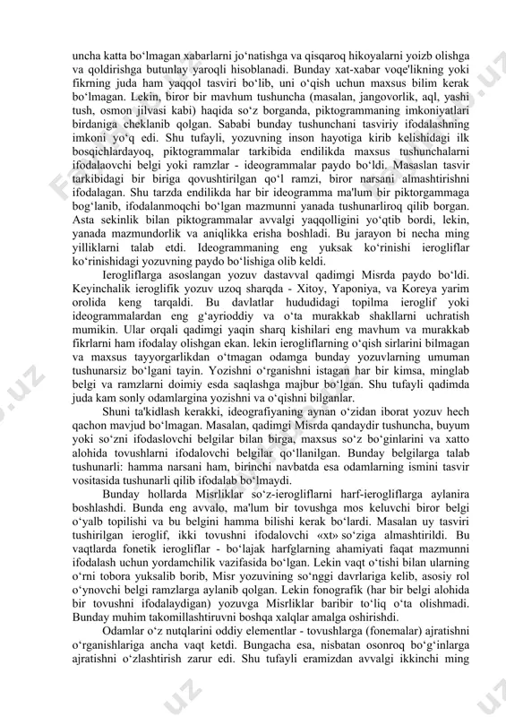 rdan foydalana boshlashgandagina paydo bo‘lgan deyish mumkin. yozuvning eng qadimgi ko‘rinishi piktografik yozuvlardir. piktogramma va bu turdagi yozuvda, so‘z borayotgan hodisa, buyum yoki voqea haqidagi sxematik tasvirlar, aynan rasmlar ketma-ketligi namoyon bo‘ladi. tahmin qilinishicha piktografiya so‘nggi tosh davrida turli xalqlar o‘rtasida juda keng tarqalgan va asosiy axborot saqlash usuliga aylangan ekan. u uncha katta bo‘lmagan xabarlarni jo‘natishga va qisqaroq hikoyalarni yoizb olishga va qoldirishga butunlay yaroqli hisoblanadi. bunday xat-xabar voqe'likning yoki fikrning juda ham yaqqol tasviri bo‘lib, uni o‘qish uchun maxsus bilim kerak bo‘lmagan. lekin, biror bir mavhum tushuncha (masalan, jangovorlik, aql, yashi tush, osmon jilvasi kabi) haqida so‘z borganda, piktogrammaning imkoniyatlari birdaniga cheklanib qolgan. sababi bunday tushunchani tasviriy ifodalashning imkoni yo‘q edi. shu tufayli, yozuvning inson hayotiga kirib kelishidagi ilk bosqichlardayoq, piktogrammalar tarkibida endilikda maxsus tushunchalarni ifodalaovchi belgi yoki ramzlar - ideogrammalar paydo bo‘ldi. masaslan tasvir tarkibidagi bir biriga qovushtirilgan qo‘l ramzi, biror narsani almashtirishni ifodalagan. shu tarzda endilikda …