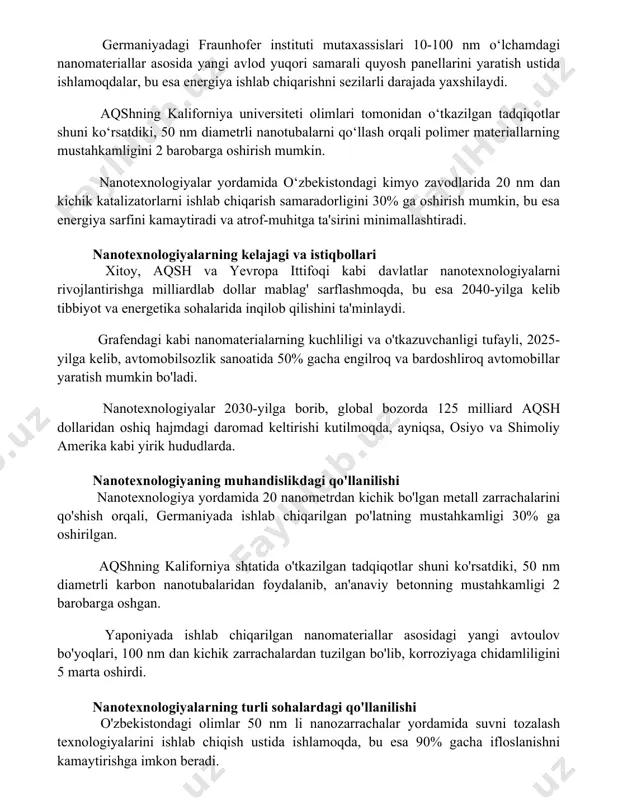 avlod yuqori samarali quyosh panellarini yaratish ustida ishlamoqdalar, bu esa energiya ishlab chiqarishni sezilarli darajada yaxshilaydi. aqshning kaliforniya universiteti olimlari tomonidan o‘tkazilgan tadqiqotlar shuni ko‘rsatdiki, 50 nm diametrli nanotubalarni qo‘llash orqali polimer materiallarning mustahkamligini 2 barobarga oshirish mumkin. nanotexnologiyalar yordamida o‘zbekistondagi kimyo zavodlarida 20 nm dan kichik katalizatorlarni ishlab chiqarish samaradorligini 30% ga oshirish mumkin, bu esa energiya sarfini kamaytiradi va atrof-muhitga ta'sirini minimallashtiradi. nanotexnologiyalarning kelajagi va istiqbollari xitoy, aqsh va yevropa ittifoqi kabi davlatlar nanotexnologiyalarni rivojlantirishga milliardlab dollar mablag' sarflashmoqda, bu esa 2040-yilga kelib tibbiyot va energetika sohalarida inqilob qilishini ta'minlaydi. grafendagi kabi nanomaterialarning kuchliligi va o'tkazuvchanligi tufayli, 2025-yilga kelib, avtomobilsozlik sanoatida 50% gacha engilroq va bardoshliroq avtomobillar yaratish mumkin bo'ladi. nanotexnologiyalar 2030-yilga borib, global bozorda 125 milliard aqsh dollaridan oshiq hajmdagi daromad keltirishi kutilmoqda, ayniqsa, osiyo va shimoliy amerika kabi yirik hududlarda. nanotexnologiyaning muhandislikdagi qo'llanilishi nanotexnologiya yordamida 20 nanometrdan kichik bo'lgan metall zarrachalarini qo'shish orqali, germaniyada ishlab chiqarilgan …