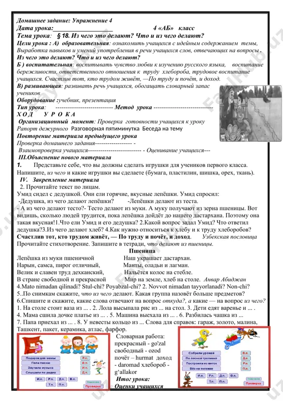 что и из чего делают? цели урока : a) образовательная: ознакомить учащихся с идейным содержанием темы, : выработка навыков и умений употребления в речи учащихся слов, отвечающих на вопросы из чего это делают? что и из чего делают? б ) воспитательная: воспитывать чувство заботы о животных. знать о помощи животных людям в) развивающая: развивать речь учащихся, обогащать словарный запас учеников из чего? оборудование :учебник, презентация тип урока: ---------------------------- метод урока ----------------------------- х о д у р о к а организационный момент: проверка готовности учащихся к уроку рапорт дежурного--------------------- разговорная пятиминутка беседа на тему повторение материала предыдущего урока проверка домашнего задания------------------ - взаимопроверка учащихся-------------------------- - оценивание учащихся------------ iii.объяснение нового материала из чего? из дерева,молока,бумаги делают шкаф,сыр,тетради что? 1.рассмотрите рисунки, назовите предметы и ответьте на вопросы. из чего делают масло? из чего делают стул? что делают из коконов тутового шелкопряда и хлопка? iv. закрепление материала 2.прочитайте диалог. скажите, на какой вопрос отвечают …