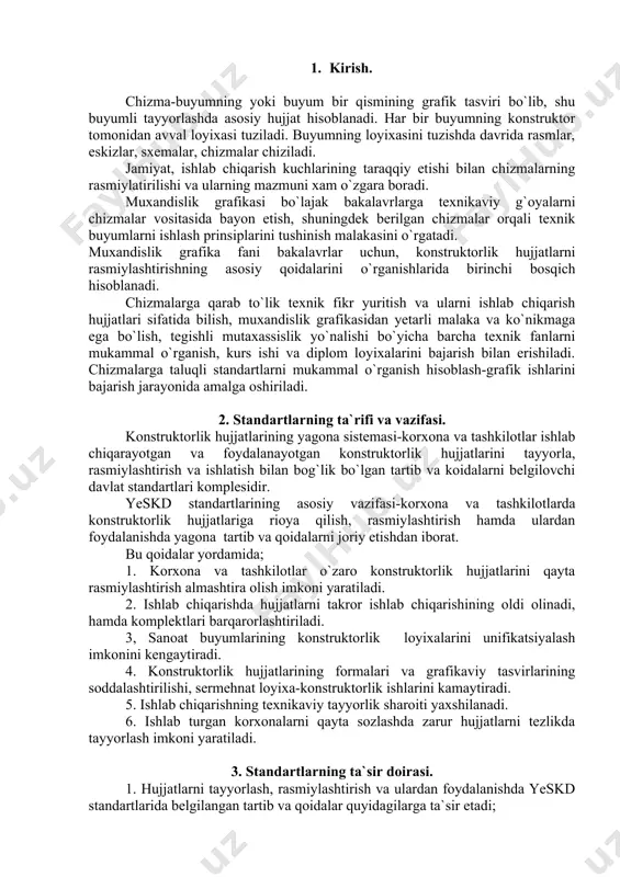 ning asosiy vazifasi-korxona va tashkilotlarda konstruktorlik hujjatlariga rioya qilish, rasmiylashtirish hamda ulardan foydalanishda yagona tartib va qoidalarni joriy etishdan iborat. bu qoidalar yordamida; 1. korxona va tashkilotlar o`zaro konstruktorlik hujjatlarini qayta rasmiylashtirish almashtira olish imkoni yaratiladi. 2. ishlab chiqarishda hujjatlarni takror ishlab chiqarishining oldi olinadi, hamda komplektlari barqarorlashtiriladi. 3, sanoat buyumlarining konstruktorlik loyixalarini unifikatsiyalash imkonini kengaytiradi. 4. konstruktorlik hujjatlarining formalari va grafikaviy tasvirlarining soddalashtirilishi, sermehnat loyixa-konstruktorlik ishlarini kamaytiradi. 5. ishlab chiqarishning texnikaviy tayyorlik sharoiti yaxshilanadi. 6. ishlab turgan korxonalarni qayta sozlashda zarur hujjatlarni tezlikda tayyorlash imkoni yaratiladi. 3. standartlarning ta`sir doirasi. 1. hujjatlarni tayyorlash, rasmiylashtirish va ulardan foydalanishda yeskd standartlarida belgilangan tartib va qoidalar quyidagilarga ta`sir etadi; a) konstruktorlik hujjatlarining barcha turlariga; b) konstruktorlik xujjatlariga uzgartirishlar kirituvchi va xisobga oluvchi xujjatlarga; v) texnikaviy normativ va texnologik hujjatlarga. 2. yeskd standartlari konstruktorlik hujjatlarini tuzish va ulardan foydalanish bilan bog`liq bo`lgan hujjatlar hamda texnikaviy-normativ adabiyotlarni nashr etish uchun asos bo`ladi. 4. yeskd …