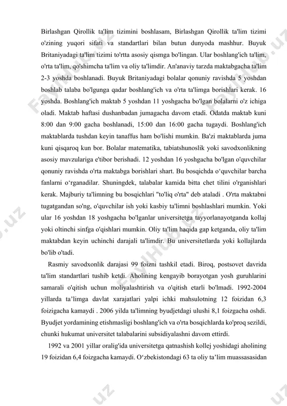 landiyada o'zining malakaviy tizimi mavjud . angliya, uels va shimoliy irlandiyadagi tizim ba'zi o'xshashliklarga ega. agar men birlashgan qirollik ta'lim tizimini boshlasam, birlashgan qirollik ta'lim tizimi o'zining yuqori sifati va standartlari bilan butun dunyoda mashhur. buyuk britaniyadagi ta'lim tizimi to'rtta asosiy qismga bo'lingan. ular boshlang'ich ta'lim, o'rta ta'lim, qo'shimcha ta'lim va oliy ta'limdir. an'anaviy tarzda maktabgacha ta'lim 2-3 yoshda boshlanadi. buyuk britaniyadagi bolalar qonuniy ravishda 5 yoshdan boshlab talaba bo'lgunga qadar boshlang'ich va o'rta ta'limga borishlari kerak. 16 yoshda. boshlang'ich maktab 5 yoshdan 11 yoshgacha bo'lgan bolalarni o'z ichiga oladi. maktab haftasi dushanbadan jumagacha davom etadi. odatda maktab kuni 8:00 dan 9:00 gacha boshlanadi, 15:00 dan 16:00 gacha tugaydi. boshlang'ich maktablarda tushdan keyin tanaffus ham bo'lishi mumkin. ba'zi maktablarda juma kuni qisqaroq kun bor. bolalar matematika, tabiatshunoslik yoki savodxonlikning asosiy mavzulariga e'tibor berishadi. 12 yoshdan 16 yoshgacha bo'lgan o'quvchilar qonuniy ravishda o'rta maktabga borishlari shart. bu bosqichda o‘quvchilar barcha fanlarni …