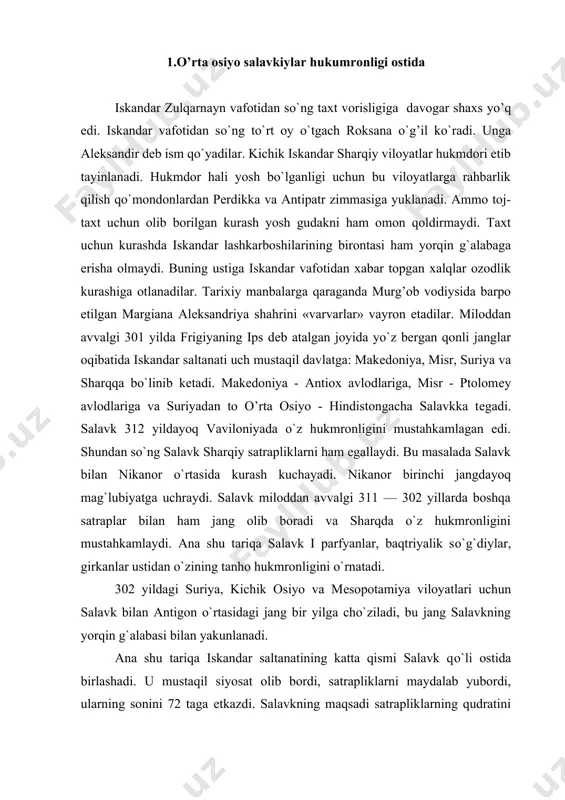 amiya viloyatlari uchun salavk bilan antigon o`rtasidagi jang bir yilga cho`ziladi, bu jang salavkning yorqin g`alabasi bilan yakunlanadi. ana shu tariqa iskandar saltanatining katta qismi salavk qo`li ostida birlashadi. u mustaqil siyosat olib bordi, satrapliklarni maydalab yubordi, ularning sonini 72 taga еtkazdi. salavkning maqsadi satrapliklarning qudratini pasaytirish va ular ustidan hukmronlikni kuchaytirishdan iborat edi. ammo salavk i ning o`g`li aktiox i davrida satrapliklar yana yiriklashtirildi. 293 yilda salavk o`z poytaxtini bobildan suriya — antioxiyaga ko`chiradi. satraplar qo`lida katta hokimiyat bo`lgan, ammo ularda oliy harbiy hokimiyat yo`q edi. oliy harbiy hokimiyat markaziy hukmdor podshoh ixtiyorida bo`lgan. bu markaziy hokimiyatning ustunligini ta'minlash uchun zarur edi. ammo bu boshqaruv usuli sharqiy viloyatlarda keyinchalik buzilgan bo`lsada, harbiy viloyatlarda saqlangan edi. salavk 293 yilda sharqiy viloyatlarni ishini o`z o`g`li antioxga topshiradi va uni hukmdor qilib tayinlaydi. bu viloyatlar salavk davlati iqtisodiyotida katta o`rinni tutar edi. antiox spitamеnning qizi apamadan tug`ilgandi. salavkning to`nqich o`g`li ham bo`lgan. …