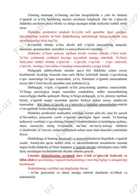jarayonini ularning yaxlitligi va birligi asosida o’rganadi. ikki faoliyatning har birining mohiyatini aniq bayon etish uchun didaktika (ta’lim nazariyasi) va tarbiya nazariyasini ajratib ko’rsatadilar. hozirgi davrda didaktika o’qitishning mazmuni, metodlari va tashkiliy shakllarini ilmiy asoslab beruvchi pedagogika sohasi sifatida tushuniladi. umumiy didaktikadan tashqari xususiy didaktikalar yoki alohida fanlar bo’yicha ta’lim metodikasi deb ataluvchi didaktikalar ham mavjud. ularning mazmuni ta’limning ma’lum bosqichlarida u yoki bu fanlarni o’rganish va ta’lim berishning nazariy asoslarini belgilaydi. har bir o’qituvchi didaktika asoslarini puxta bilishi va ularga tayangan holda faoliyatni tashkil etishi zarur. didaktika predmetini aniqlash bo’yicha turli qarashlar ilgari surilgan. qarashlarning turlicha bo’lishi didaktikaning metodologik kategoriyalarini aniq ajratilmaganligi bilan bog’liq. ko’pchilik olimlar ta’lim obyekt deb o’qitish jarayonining maqsadi, mazmuni, qonuniyatlari, metodlari va tamoyillarini ko’rsatadilar. didaktika ta’limni ijtimoiy tajribani berish vositasi sifatida e’tirof etadi. ta’lim yordamida yoshlarni hayotga tayyorlash amalga oshiriladi. ta’limiy faoliyatini tashkil etishda o’qituvchi - o’quvchi, o’quvchi – o’quv materiali, o’quvchi - boshqa o’quvchilar …