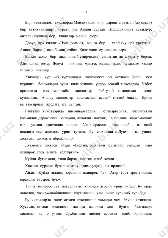 онидан кенг кулланган. анашу диологлар воситасида асосий гоявий максад ёркин ва таъсирчан ифодага эга булган. рабгузий хикояларида инсонпарварлик, юртпарварлик, инсонликни коммилик даражасига кутариш, ахлокий поклик, маънавий баркамоллик сари ундаш етакчилик килади. улар орасида тил одоби ва калб поклиги хам алохида урин тутади. бу жихатдан « лукмон ва унинг хожаси» хикояти ибратлидир: лукмонга хожаси айтди: «боргил, бир куй бугизлаб этиндан каю яхширок эрса манга келтургил». куйни бугизлади, тили бирла юрагин олиб келди. хожаси суради: буларни налук (нима учун) келтирдинг?» айди: «куйда тилдин, юракдин яхширок йук. агар ёвуз эрса тилдин, юракдин ёвузрок йук». тилга эътибор, суз маъсулияти хикояда асосий урин тутади. бу ерда донолик, хозиржавобликнинг улугланиши хам очик куриниб турибди. бу хикояларда халк огзаки ижодининг таъсири хам ёркин сезилади. хусусан, огзаки ижоднинг латифа жанрига хос булган белгилари хикояда кучиб утган. сухбатнинг диолог асосида олиб борилиши, гапларнинг тузилишига кура купрок соддалиги, донишмандлик, топкирлик, хозиржавоблик фазилатларнинг устуворлиги, ифодаларнинг киска , аник, лундалиги огзаки ижоддан …
