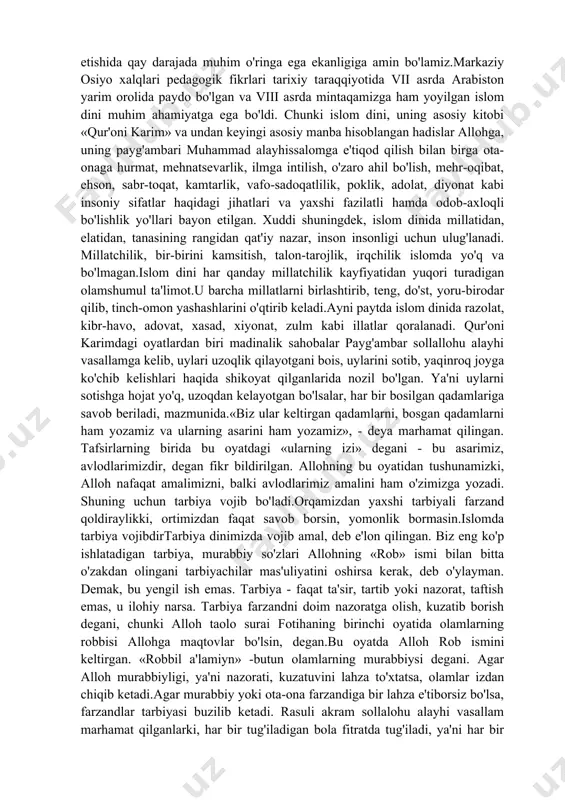 kka undaydi. shuning uchun ham u katta axloqiy ahamiyatga ega. «qur'on»ning axloqiy qimmat i haqida fikryuritilar ekan, uning insonnmg ma'naviy kamolga etishida qay darajada muhim o'ringa ega ekanligiga amin bo'lamiz.markaziy osiyo xalqlari pedagogik fikrlari tarixiy taraqqiyotida vii asrda arabiston yarim orolida paydo bo'lgan va viii asrda mintaqamizga ham yoyilgan islom dini muhim ahamiyatga ega bo'ldi. chunki islom dini, uning asosiy kitobi «qur'oni karim» va undan keyingi asosiy manba hisoblangan hadislar allohga, uning payg'ambari muhammad alayhissalomga e'tiqod qilish bilan birga ota-onaga hurmat, mehnatsevarlik, ilmga intilish, o'zaro ahil bo'lish, mehr-oqibat, ehson, sabr-toqat, kamtarlik, vafo-sadoqatlilik, poklik, adolat, diyonat kabi insoniy sifatlar haqidagi jihatlari va yaxshi fazilatli hamda odob-axloqli bo'lishlik yo'llari bayon etilgan. xuddi shuningdek, islom dinida millatidan, elatidan, tanasining rangidan qat'iy nazar, inson insonligi uchun ulug'lanadi. millatchilik, bir-birini kamsitish, talon-tarojlik, irqchilik islomda yo'q va bo'lmagan.islom dini har qanday millatchilik kayfiyatidan yuqori turadigan olamshumul ta'limot.u barcha millatlarni birlashtirib, teng, do'st, yoru-birodar qilib, tinch-omon yashashlarini …