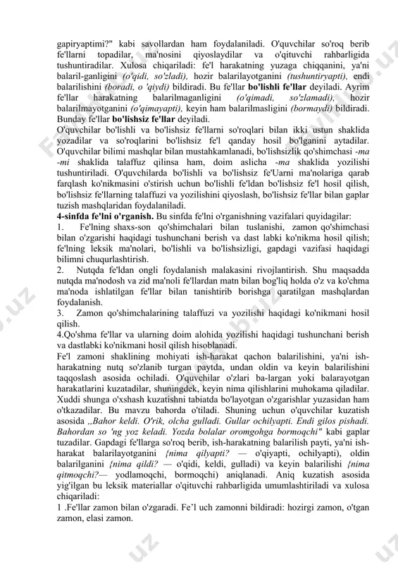 onidan balarilsa, nima qildilar?, nima qilyaptilar?, nima qilmoqchilar? so'roqlarini be-rishni bilishlari zarur. bunday so'roqlarga javob berishga o'rgatish o'z navbatida, fe'l zamonlarini o'rganishga tayyorlash demakdir. 1-sinfda morfologik so'roq so'z nimani bildirishini aniqlash maqsadida beriladi. o'quvchilarni so'zga so'roq berishga, o'qituvchi bergan so'rog'iga javob bo'ladigan so'zlarni tanlashga, so'zni so'roqqa mos ravishda o'zgartirishga (nima qildi? — o'qidi, nima qilamiz? — o'qiymiz, nima qilmoqchi? — o'qimoqchi kabi) o'rgatiladi. 2—3-sinflarda fe'lni o'rganish. bu bosqichning asosiy vazifasi ,,fe'l — so'z turkumi" degan tushunchani shakllantirish, boiishli va bo'lishsiz fe'llarning ma'nosi va shakliga qarab farqlash ko'nikmasini hosil qilish, bo'lishsizlik qo'shimchasi (-ma) ning talaffuzi va imiosini o'rgatish hisoblanadi. fe'lning harakat bildirishi yuzasidan o'quvchilarda aniq tasavvur hosil qilish uchun o'qituvchi ularga shu darsdagi mehnat jarayonini tasvirlashni, ya'ni o'quvchilarning o'zlari balarayotgan ish-harakatni aytishni so'raydi, suhbat o'tkazadi. suhbatda ,,o'qituvchi nima qildi? o'quvchilar nima qildilar? hozir o'qituvchi nima qilyapti? o'quvchilar nima qilyaptilar? endi o'quvchilar nima qiladilar? o'qituvchi nima qiladi?" kabi savollardan ham foydalanadi. suhbat …