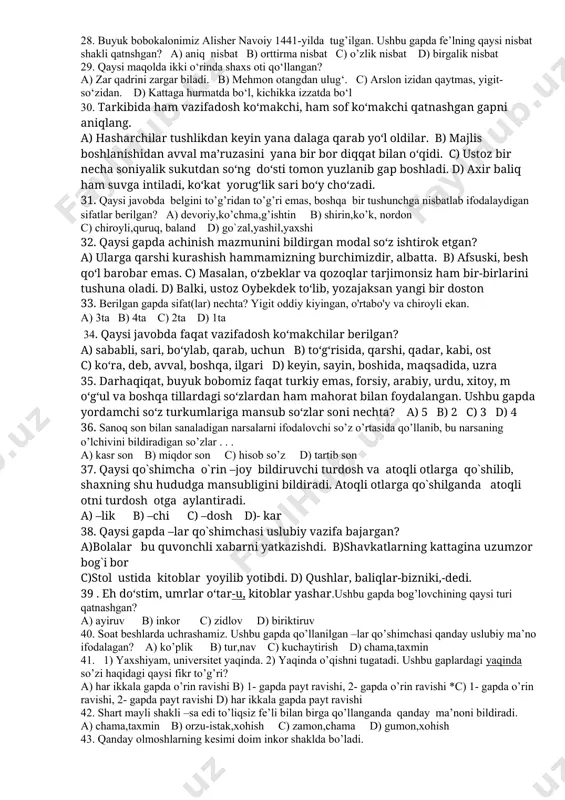 9. berilgan misollardan qaysi birida ot va sifat yasovchi qo’shimchalar orasida shakldoshlik (omonimlik) hodisasi yuz bermagan? a) chiziq-tiniq, sezgi-qadimgi b) otashin-yashirin, tilak-elak c) barchasida ot va sifat yasovchi qo’shimchalar o’zaro omonimlik hosil qilgan d) bosqin-sotqin, qirg’in-so’lg’in 20. quyidagilarning qadriga yo‘qotilgandan keyin yetamiz: yoshlik, sog‘lik. gapdagi mavhum otlar miqdorini aniqlang. a) 2 ta b) 3 ta c) 1 ta d) 4 ta 21. asarning bosh g‘oyasi atrofida markazlashgan davlat qurish, insonparvarlik, mehnatsevarlik, tinchlikparvarlik, adolat, ezgulik, halollik, mardlikni sharaflab, qonli janglarni qo‘zg‘ash, yovuzlik, munofiqlikni qoralash g‘oyalari ham ilgari suriladi. ushbu gapda nechta yasama ot mavjud? a) 8 b) 7 c) 10 d) 9 22. berilgan so‘zlar ichidan ot+ot qolipli turdosh otlar miqdorini aniqlang. oqqo‘rg‘on, tinchliksevar, makkajo‘xori, sirdaryo, sovuqmijoz, devqomat, qo‘lbola, izzattalab, qo‘ziqorin, bodomnusxa a) 3 ta b) 5 ta c) 4 ta d) 2 ta 23. noto’g’ri hukmni toping. a) ikki va undan ortiq asosdan tarkib topgan turdosh otlar har doim qo’shib …
