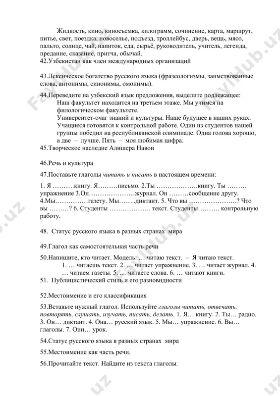 длежащее: наш факультет находится на третьем этаже. мы учимся на филологическом факультете. университет-очаг знаний и культуры. наше будущее в наших руках. учащиеся готовятся к контрольной работе. один из студентов нашей группы победил на республиканской олимпиаде. одна голова хорошо, а две – лучше. пять – моя любимая цифра. 45.творческое наследие алишера навои 46.речь и культура 47.поставьте глаголы читать и писать в настоящем времени: 1. я ……….книгу. я………письмо. 2.ты ……………….книгу. ты ………упражнение 3.он…………………журнал. он ………сообщение другу. 4.мы……………газету. мы……..диктант. 5. что вы ………………….? что вы ………? 6. студенты ………………. текст. студенты………. контрольную работу. 48. статус русского языка в разных странах мира 49.глагол как самостоятельная часть речи 50.напишите, кто читает. модель: … читаю текст. – я читаю текст. 1. … читаешь текст. 2. … читает упражнение. 3. … читает журнал. 4. … читаем газеты. 5. … читаете слова. 6. … читают книги. 51. публицистический стиль и его разновидности 52.местоимение и его классификация 53.вставьте нужный …