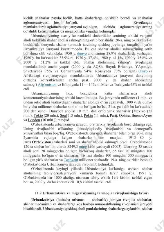 lashuviga olib keldi. iqtisodiy rivojlangan davlatlarda yirik shaharlar paydo bo‘la boshladi. urbanizaцiya jarayonining rivojlanishi shaharlarning o‘sishi va shahar axrlisining shakllanishi, shahar aholisining tabiiy o‘sishi, shahar atrofi hududlarining ma’muriy jihatdan shaharga qo‘shilib borishi, qishloq aholi manzilgohlarining shahar maqomini olishi bilan bog‘liqdir. shaharlarning o‘sishida shahar atrofi zonalarida shahar turmush tarzining shakllanib borishi, ya’ni urbanizaцiya jarayonining kuchayishi ham ahamiyatlidir. katta shahar atrofida kichik shaharlar paydo bo‘lib, katta shaharlarga qo‘shilib boradi va shaharlar aglomeraцiyassh hosil bo‘ladi. rivojlangan mamlakatlarda aglomeraцiya jarayoni avj olgan, alohida aglomeraцiyalarning qo‘shilib ketishi natijasida megapolislar vujudga kelmoqda. urbanizaцiyaning asosiy ko‘rsatkichi shaharliklar sonining o‘sishi va jami aholi tarkibida shahar aholisi salmog‘ining ortib borishidir. 20-a. ning oxiri va 21-a. boshlarida dunyoda shahar turmush tarzining qishloq joylariga tarqalishi, ya’in urbanizaцiya jarayoni kuzatilmoqda. bu esa shahar aholisi salmog‘ining ortib borishiga olib kelmokda. 1950 y. dunyo aholisining 28,9% shaharlarda yashagan. 1960 y. bu ko‘rsatkich 33,9% ni, 1970 y. 37,4%, 1980 y. 41,1%, 1990 y. 45,8% va …
