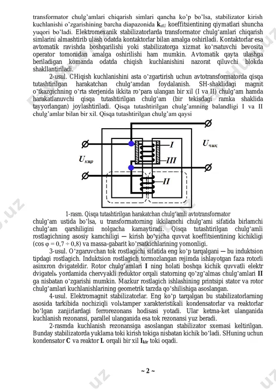 tsipi bo’yicha umumiy ko’rinishda ikkita katta guruhga ajratish mumkin ─ magnitli va magnit- yarim o’tkazgichli. 1-usul. eng sodda elektromexanik stabilizator ─ bu transformator (avtotransformator)ning birlamchi yoki ikkilamchi chiqish simlarini almashtirib ulaydigan kontaktorlar (yoki boshqa elektr apparatlar). bunday stabilizatorning ishlash printsipi shuki ─ kirish kuchlanishining o’zgarishi bilan transformator-ning chiqish simlarini almashtirish amalga oshiriladi, ya’ni uning transformatsiya koeffitsienti o’zgartiriladi. bunda chiqish kuchlanishining nisbiy o’zgarishi kirish kuchlanishining nisbiy o’zgarishiga qaraganda kichikroq bo’ladi nisbatga kstu > 1 mos keladi. transformatsiya koeffi- tsientlari qiymatlarining tanlanishi transformator chulg’amlari chiqarish simlariga mos keluvchi kstu koeffitsientining qiymatlariga mos kelishi shart. ko’rinib turibdiki, ~ 2 ~ transformator chulg’amlari chiqarish simlari qancha ko’p bo’lsa, stabilizator kirish kuchlanishi o’zgarishining barcha diapazonida kstu koeffitsientining qiymatlari shuncha yuqori bo’ladi. elektromexanik stabilizatorlarda transformator chulg’amlari chiqarish simlarini almashtirib ulash odatda kontaktorlar bilan amalga oshiriladi. kontaktorlar esa avtomatik ravishda boshqarilishi yoki stabilizatorga xizmat ko’rsatuvchi bevosita operator tomonidan amalga oshirilishi ham mumkin. avtomatik qayta ulashga beriladigan komanda …