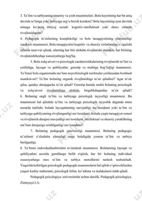 oq foydalanish muammosi.bu masalaning muammoliligi shundaki, birinchidan, bola shaxsi va intellekti rivojlanishining barcha senzitiv davrlari ma’lum emas, uning qachon boshlanishi, qancha davom etishi vaqachon tugashi noma’lum. ikkinchidan, har bir bolaning hayoti o’ziga xos individual bo’lib, turli davrda har xil kechadi. bolaga ongli tashkil etilgan pedagogik ta’sir va uning psixologik taraqqiyoti orasidagi bog’lanish muammosi. ta’lim va tarbiya bolaning rivojlanishiga ta’sir etadimi, yoki u ta’lim va tarbiya natijasida faqat bilim, ko’nikma va malakalarga ega bo’lib, uning intellektual va axloqiy rivojlanishga ta’sir qilmaydimi? har qanday ta’lim bolaning rivojlanishiga ta’sir qiladimi yoki faqat muammoli va rivojlantiruvchi ta’lim-mi? 3. ta’lim va tarbiyaning umumiy va yosh muammolari. bola hayotining har bir aniq davrida ta’limga yoki tarbiyaga urg’u berish kerakmi? bola hayotining ayni davrida nimaga ko’proq ehtiyoj sezadi: kognitiv-intellektual yoki shaxs sifatida rivojlanishgami? 4. pedagogik ta’sirlarning kompleksligi va bola taraqqiyotining sistemaliligi xarakteri muammosi. bola taraqqiyotini kognitiv va shaxsiy xislatlarning o’zgarishi sifatida tasavvur qilsak, ularning har biri alohida …