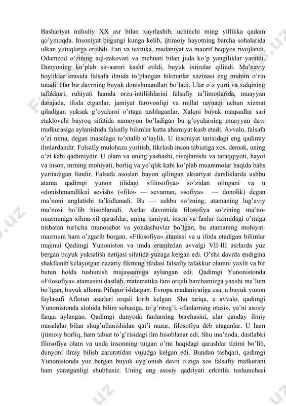 uning jamiyat, inson va fanlar tizimidagi o’rniga nisbatan turlicha munosabat va yondashuvlar bo’lgan, bu atamaning mohiyat-mazmuni ham o’zgarib borgan. «filosofiya» atamasi va u ifoda etadigan bilimlar majmui qadimgi yunoniston va imda eramizdan avvalgi vii-iii asrlarda yuz bergan buyuk yuksalish natijasi sifatida yuzaga kelgan edi. o’sha davrda endigina shakllanib kelayotgan nazariy fikrning ifodasi falsafiy tafakkur olamni yaxlit va bir butun holda tushunish mujassamiga aylangan edi. qadimgi yunonistonda «filosofiya» atamasini dastlab, matematika fani orqali barchamizga yaxshi ma’lum bo’lgan, buyuk alloma pifagor ishlatgan. evropa madaniyatiga esa, u buyuk yunon faylasufi aflotun asarlari orqali kirib kelgan. shu tariqa, u avvalo, qadimgi yunonistonda alohida bilim sohasiga, to’g’rirog’i, «fanlarning otasi», ya’ni asosiy fanga aylangan. qadimgi dunyoda fanlarning barchasini, ular qanday ilmiy masalalar bilan shug’ullanishidan qat’i nazar, filosofiya deb ataganlar. u ham ijtimoiy borliq, ham tabiat to’g’risidagi ilm hisoblanar edi. shu ma’noda, dastlabki filosofiya olam va unda insonning tutgan o’rni haqidagi qarashlar tizimi bo’lib, dunyoni ilmiy bilish …
