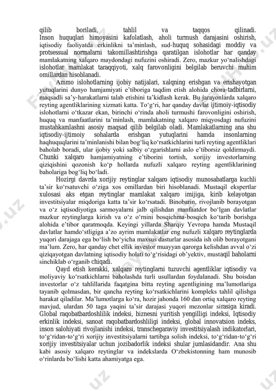 iy va global muammolarni hal etishga qaratilib, o‘zbekiston tarixiy jihatdan qisqa bir davrda xalqaro munosabatlarni yo‘lga qo‘yish va rivojlantirish borasida katta ishlarni amalga oshirdi. bu jarayonda mamlakat miqyosida amalga oshirilayotgan ijtimoiy-iqtisodiy, siyosiy va maʼnaviy o‘zgarishlarni dunyo miqyosida eʼtirof etilishi borasida ham samarali ishlar qilindi va davom ettirilmoqda. shu o‘rinda taʼkidlash muhimki, ko‘plab xorijiy ommaviy axborot vositalarida dunyo mamlakatlarining iqtisodiy ko‘rsatkichlari, xalqlarning turmush darajasi yoki yashash uchun eng xavfsiz davlatlar kabi reytinglar muntazam eʼlon qilib boriladi, tahlil va taqqos qilinadi. inson huquqlari himoyasini kafolatlash, aholi turmush darajasini oshirish, iqtisodiy faoliyatda erkinlikni taʼminlash, sud-huquq sohasidagi moddiy va protsessual normalarni takomillashtirishga qaratilgan islohotlar har qanday mamlakatning xalqaro maydondagi nufuzini oshiradi. zero, mazkur yo‘nalishdagi islohotlar mamlakat taraqqiyoti, xalq farovonligini belgilab beruvchi muhim omillardan hisoblanadi. аmmo islohotlarning ijobiy natijalari, xalqning erishgan va erishayotgan yutuqlarini dunyo hamjamiyati eʼtiboriga taqdim etish alohida chora-tadbirlarni, maqsadli saʼy-harakatlarni talab etishini taʼkidlash kerak. bu jarayonlarda xalqaro reyting agentliklarining xizmati katta. to‘g‘ri, …