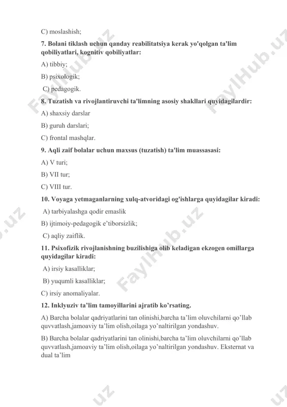 liy zaiflik. 11. psixofizik rivojlanishning buzilishiga olib keladigan ekzogen omillarga quyidagilar kiradi: a) irsiy kasalliklar; b) yuqumli kasalliklar; c) irsiy anomaliyalar. 12. inklyuziv ta’lim tamoyillarini ajratib ko’rsating. a) barcha bolalar qadriyatlarini tan olinishi,barcha ta’lim oluvchilarni qo’llab quvvatlash,jamoaviy ta’lim olish,oilaga yo’naltirilgan yondashuv. b) barcha bolalar qadriyatlarini tan olinishi,barcha ta’lim oluvchilarni qo’llab quvvatlash,jamoaviy ta’lim olish,oilaga yo’naltirilgan yondashuv. eksternat va dual ta’lim c) barcha bolalar qadriyatlarini tan olinishi,barcha ta’lim oluvchilarni qo’llab quvvatlash,bolaga nisbatan insonparvarlik 13. maxsus pedagogika fanining maqsadi……….? a) bolalarni tarbiyalash; b) sog’lom va nosog’lom bola o’rtasidagi nomuvofiqlikni bartaraf etishdan iborat; c) xatti-harakatlardagi og'ishlar, nuqsonlarni rivojlanishi; 14. korreksion pedagogikasining tarmoqlari nechta : a) 5ta b)4 ta c) 6 ta 15. qaysi mashhur olimlar tiflopsixologiya va tiflopedagogika muammolari bilan shug‘ullangan? a) i.m. sechenov va i.p. pavlov; b) k.d. ushinskiy; c) a.i. gertsen va v.g. belinskiy. 16. aqliy zaiflik darajalarini sanang: a) debil, o’rta, yuqori; b) sezilmas, o’rta,og’ir. c) debil, imbitsil,idiotik 17. miya falaji …
